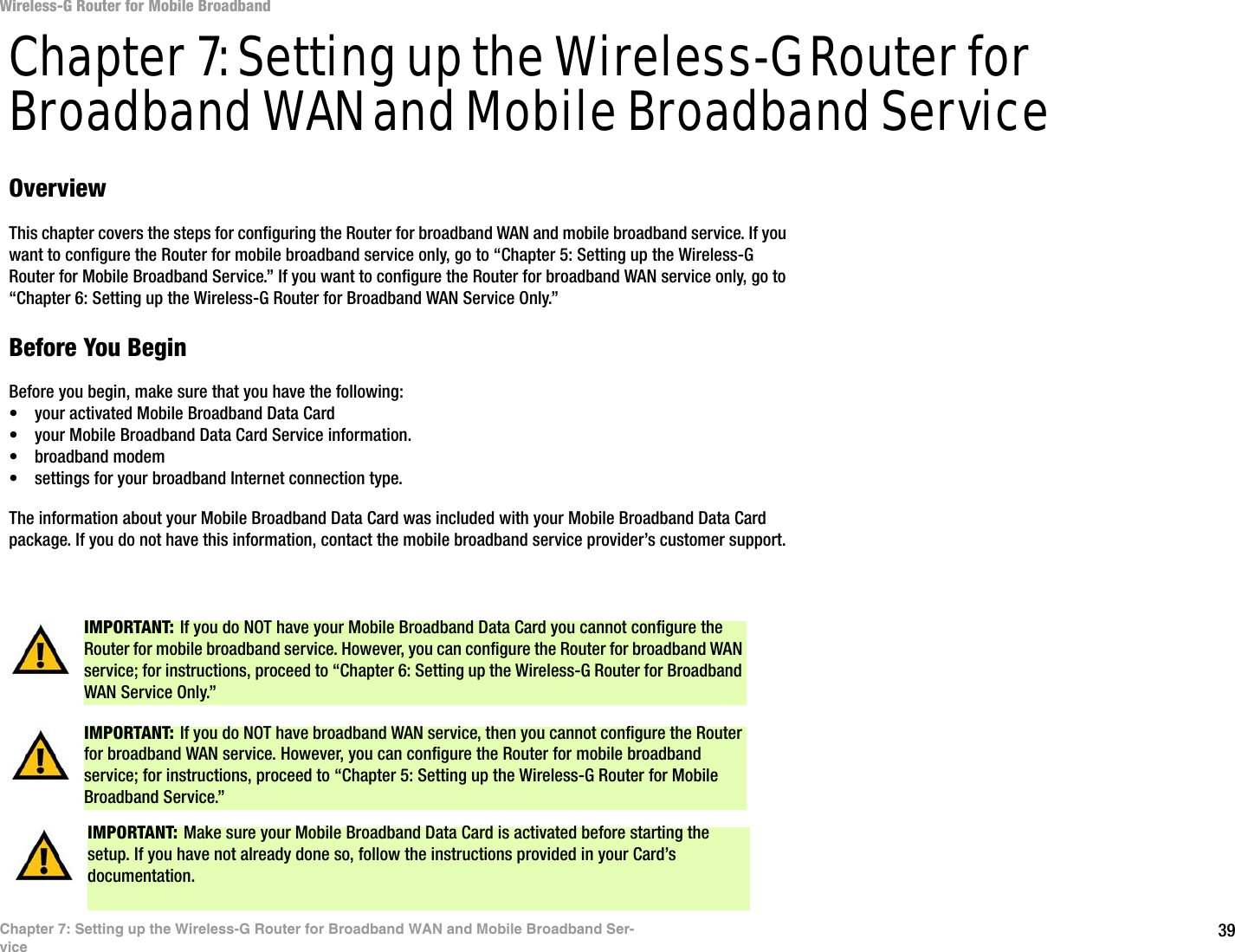 39Chapter 7: Setting up the Wireless-G Router for Broadband WAN and Mobile Broadband Ser-viceWireless-G Router for Mobile BroadbandChapter 7: Setting up the Wireless-G Router for Broadband WAN and Mobile Broadband ServiceOverviewThis chapter covers the steps for configuring the Router for broadband WAN and mobile broadband service. If you want to configure the Router for mobile broadband service only, go to “Chapter 5: Setting up the Wireless-G Router for Mobile Broadband Service.” If you want to configure the Router for broadband WAN service only, go to “Chapter 6: Setting up the Wireless-G Router for Broadband WAN Service Only.” Before You BeginBefore you begin, make sure that you have the following:• your activated Mobile Broadband Data Card• your Mobile Broadband Data Card Service information.• broadband modem• settings for your broadband Internet connection type.The information about your Mobile Broadband Data Card was included with your Mobile Broadband Data Card package. If you do not have this information, contact the mobile broadband service provider’s customer support.IMPORTANT: If you do NOT have your Mobile Broadband Data Card you cannot configure the Router for mobile broadband service. However, you can configure the Router for broadband WAN service; for instructions, proceed to “Chapter 6: Setting up the Wireless-G Router for Broadband WAN Service Only.” IMPORTANT: If you do NOT have broadband WAN service, then you cannot configure the Router for broadband WAN service. However, you can configure the Router for mobile broadband service; for instructions, proceed to “Chapter 5: Setting up the Wireless-G Router for Mobile Broadband Service.” IMPORTANT: Make sure your Mobile Broadband Data Card is activated before starting the setup. If you have not already done so, follow the instructions provided in your Card’s documentation.
