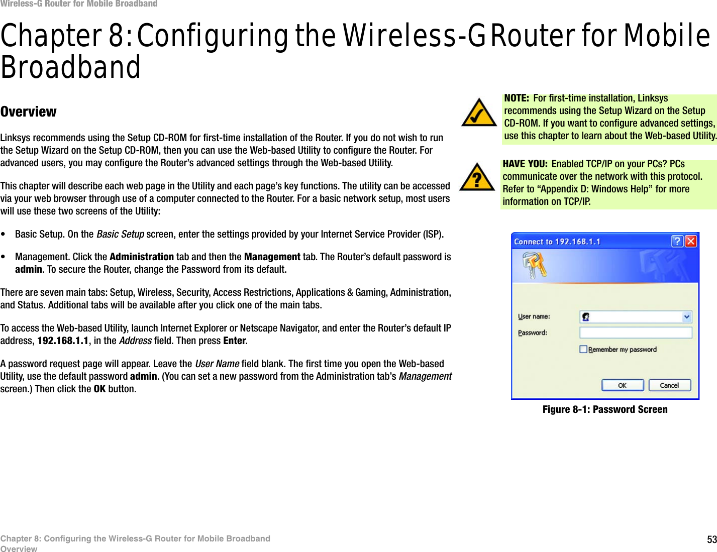 53Chapter 8: Configuring the Wireless-G Router for Mobile BroadbandOverviewWireless-G Router for Mobile BroadbandChapter 8: Configuring the Wireless-G Router for Mobile BroadbandOverviewLinksys recommends using the Setup CD-ROM for first-time installation of the Router. If you do not wish to run the Setup Wizard on the Setup CD-ROM, then you can use the Web-based Utility to configure the Router. For advanced users, you may configure the Router’s advanced settings through the Web-based Utility.This chapter will describe each web page in the Utility and each page’s key functions. The utility can be accessed via your web browser through use of a computer connected to the Router. For a basic network setup, most users will use these two screens of the Utility:• Basic Setup. On the Basic Setup screen, enter the settings provided by your Internet Service Provider (ISP).• Management. Click the Administration tab and then the Management tab. The Router’s default password is admin. To secure the Router, change the Password from its default.There are seven main tabs: Setup, Wireless, Security, Access Restrictions, Applications &amp; Gaming, Administration, and Status. Additional tabs will be available after you click one of the main tabs.To access the Web-based Utility, launch Internet Explorer or Netscape Navigator, and enter the Router’s default IP address, 192.168.1.1, in the Address field. Then press Enter. A password request page will appear. Leave the User Name field blank. The first time you open the Web-based Utility, use the default password admin. (You can set a new password from the Administration tab’s Management screen.) Then click the OK button. HAVE YOU:  Enabled TCP/IP on your PCs? PCs communicate over the network with this protocol. Refer to “Appendix D: Windows Help” for more information on TCP/IP.NOTE: For first-time installation, Linksys recommends using the Setup Wizard on the Setup CD-ROM. If you want to configure advanced settings, use this chapter to learn about the Web-based Utility.Figure 8-1: Password Screen