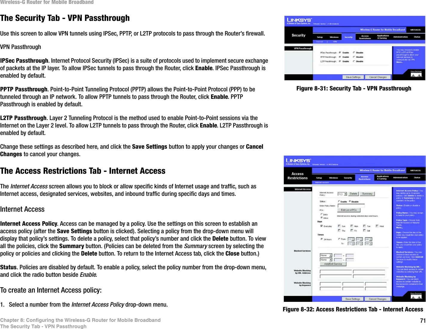 71Chapter 8: Configuring the Wireless-G Router for Mobile BroadbandThe Security Tab - VPN PassthroughWireless-G Router for Mobile BroadbandThe Security Tab - VPN PassthroughUse this screen to allow VPN tunnels using IPSec, PPTP, or L2TP protocols to pass through the Router’s firewall.VPN PassthroughIPSec Passthrough. Internet Protocol Security (IPSec) is a suite of protocols used to implement secure exchange of packets at the IP layer. To allow IPSec tunnels to pass through the Router, click Enable. IPSec Passthrough is enabled by default. PPTP Passthrough. Point-to-Point Tunneling Protocol (PPTP) allows the Point-to-Point Protocol (PPP) to be tunneled through an IP network. To allow PPTP tunnels to pass through the Router, click Enable. PPTP Passthrough is enabled by default.L2TP Passthrough. Layer 2 Tunneling Protocol is the method used to enable Point-to-Point sessions via the Internet on the Layer 2 level. To allow L2TP tunnels to pass through the Router, click Enable. L2TP Passthrough is enabled by default.Change these settings as described here, and click the Save Settings button to apply your changes or Cancel Changes to cancel your changes. The Access Restrictions Tab - Internet AccessThe Internet Access screen allows you to block or allow specific kinds of Internet usage and traffic, such as Internet access, designated services, websites, and inbound traffic during specific days and times.Internet AccessInternet Access Policy. Access can be managed by a policy. Use the settings on this screen to establish an access policy (after the Save Settings button is clicked). Selecting a policy from the drop-down menu will display that policy’s settings. To delete a policy, select that policy’s number and click the Delete button. To view all the policies, click the Summary button. (Policies can be deleted from the Summary screen by selecting the policy or policies and clicking the Delete button. To return to the Internet Access tab, click the Close button.)Status. Policies are disabled by default. To enable a policy, select the policy number from the drop-down menu, and click the radio button beside Enable.To create an Internet Access policy:1. Select a number from the Internet Access Policy drop-down menu. Figure 8-32: Access Restrictions Tab - Internet AccessFigure 8-31: Security Tab - VPN Passthrough