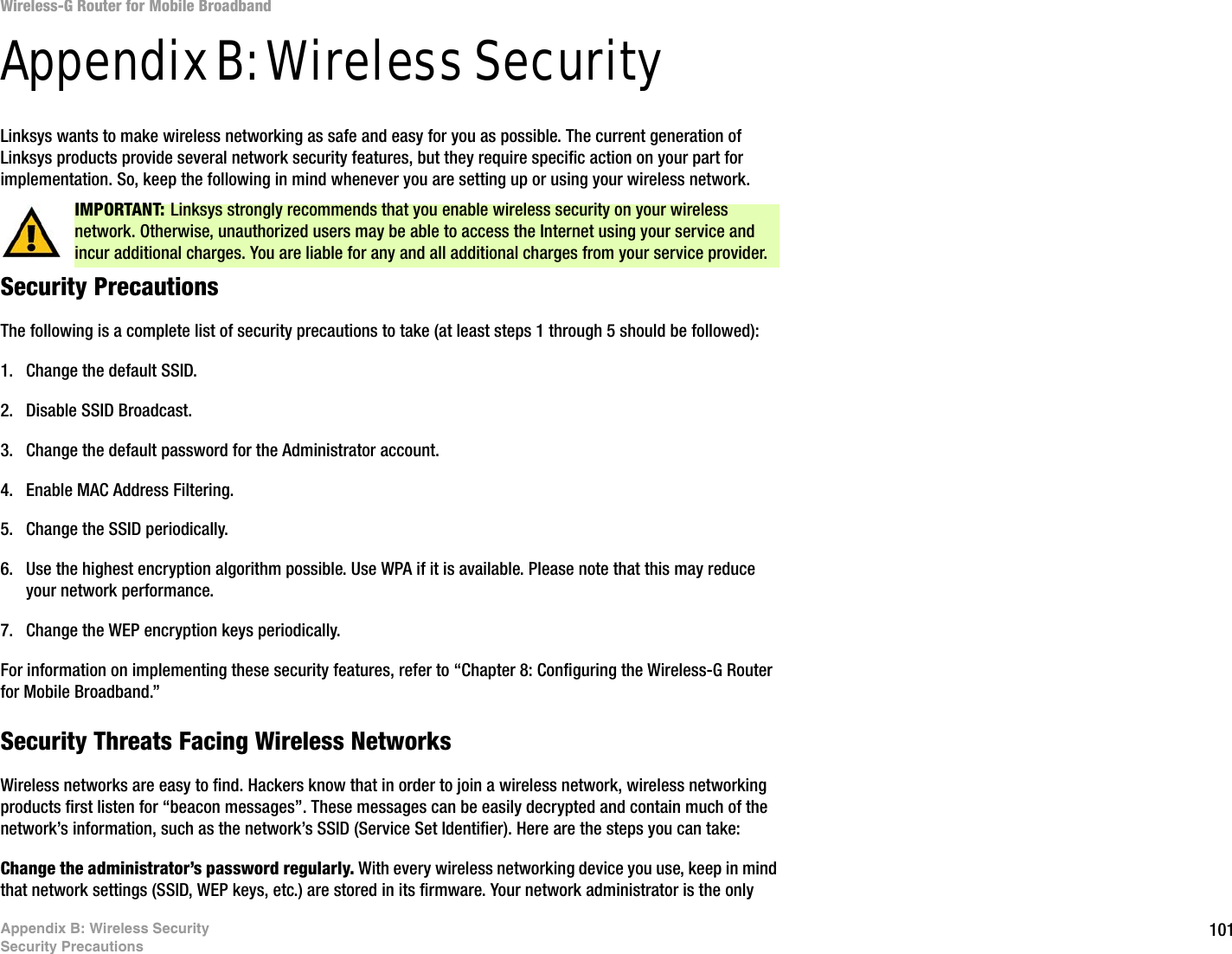 101Appendix B: Wireless SecuritySecurity PrecautionsWireless-G Router for Mobile BroadbandAppendix B: Wireless SecurityLinksys wants to make wireless networking as safe and easy for you as possible. The current generation of Linksys products provide several network security features, but they require specific action on your part for implementation. So, keep the following in mind whenever you are setting up or using your wireless network.Security PrecautionsThe following is a complete list of security precautions to take (at least steps 1 through 5 should be followed):1. Change the default SSID. 2. Disable SSID Broadcast. 3. Change the default password for the Administrator account. 4. Enable MAC Address Filtering. 5. Change the SSID periodically. 6. Use the highest encryption algorithm possible. Use WPA if it is available. Please note that this may reduce your network performance. 7. Change the WEP encryption keys periodically. For information on implementing these security features, refer to “Chapter 8: Configuring the Wireless-G Router for Mobile Broadband.”Security Threats Facing Wireless Networks Wireless networks are easy to find. Hackers know that in order to join a wireless network, wireless networking products first listen for “beacon messages”. These messages can be easily decrypted and contain much of the network’s information, such as the network’s SSID (Service Set Identifier). Here are the steps you can take:Change the administrator’s password regularly. With every wireless networking device you use, keep in mind that network settings (SSID, WEP keys, etc.) are stored in its firmware. Your network administrator is the only IMPORTANT: Linksys strongly recommends that you enable wireless security on your wireless network. Otherwise, unauthorized users may be able to access the Internet using your service and incur additional charges. You are liable for any and all additional charges from your service provider.