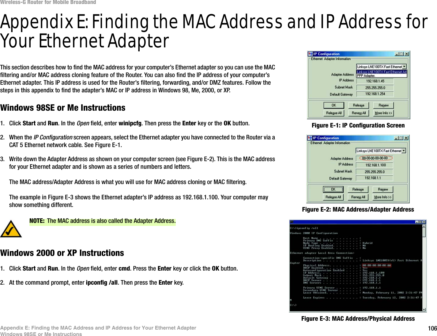 106Appendix E: Finding the MAC Address and IP Address for Your Ethernet AdapterWindows 98SE or Me InstructionsWireless-G Router for Mobile BroadbandAppendix E: Finding the MAC Address and IP Address for Your Ethernet AdapterThis section describes how to find the MAC address for your computer’s Ethernet adapter so you can use the MAC filtering and/or MAC address cloning feature of the Router. You can also find the IP address of your computer’s Ethernet adapter. This IP address is used for the Router’s filtering, forwarding, and/or DMZ features. Follow the steps in this appendix to find the adapter’s MAC or IP address in Windows 98, Me, 2000, or XP.Windows 98SE or Me Instructions1. Click Start and Run. In the Open field, enter winipcfg. Then press the Enter key or the OK button. 2. When the IP Configuration screen appears, select the Ethernet adapter you have connected to the Router via a CAT 5 Ethernet network cable. See Figure E-1.3. Write down the Adapter Address as shown on your computer screen (see Figure E-2). This is the MAC address for your Ethernet adapter and is shown as a series of numbers and letters.The MAC address/Adapter Address is what you will use for MAC address cloning or MAC filtering.The example in Figure E-3 shows the Ethernet adapter’s IP address as 192.168.1.100. Your computer may show something different.Windows 2000 or XP Instructions1. Click Start and Run. In the Open field, enter cmd. Press the Enter key or click the OK button.2. At the command prompt, enter ipconfig /all. Then press the Enter key.Figure E-2: MAC Address/Adapter AddressFigure E-1: IP Configuration ScreenNOTE: The MAC address is also called the Adapter Address.Figure E-3: MAC Address/Physical Address
