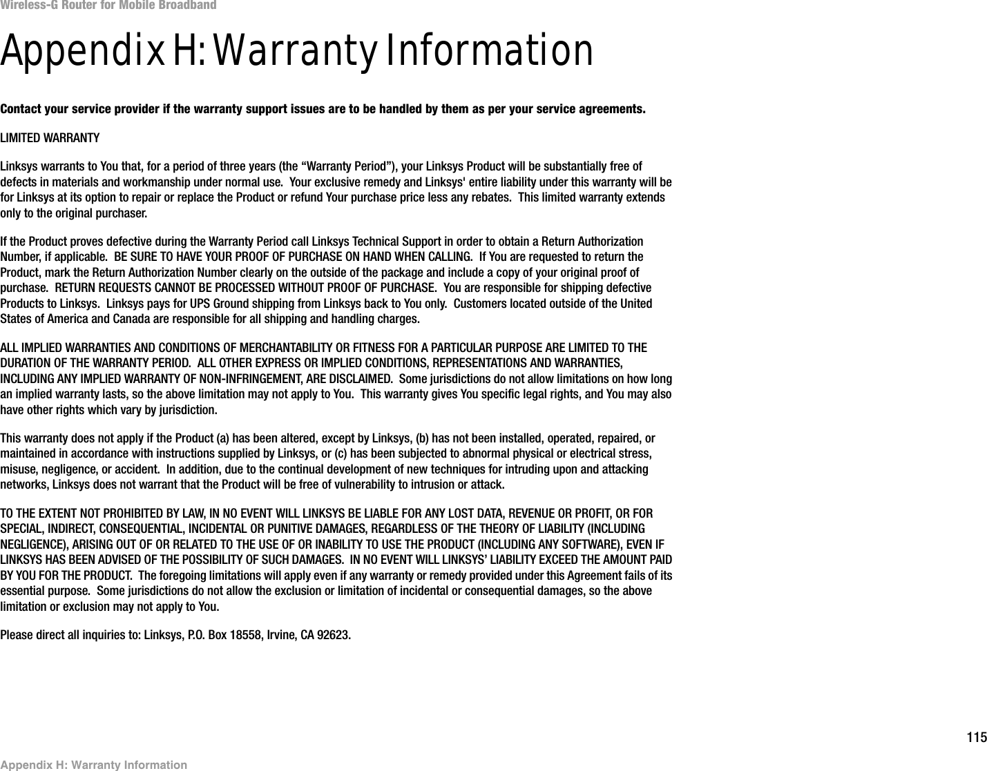 115Appendix H: Warranty InformationWireless-G Router for Mobile BroadbandAppendix H: Warranty InformationContact your service provider if the warranty support issues are to be handled by them as per your service agreements.LIMITED WARRANTYLinksys warrants to You that, for a period of three years (the “Warranty Period”), your Linksys Product will be substantially free of defects in materials and workmanship under normal use.  Your exclusive remedy and Linksys&apos; entire liability under this warranty will be for Linksys at its option to repair or replace the Product or refund Your purchase price less any rebates.  This limited warranty extends only to the original purchaser.  If the Product proves defective during the Warranty Period call Linksys Technical Support in order to obtain a Return Authorization Number, if applicable.  BE SURE TO HAVE YOUR PROOF OF PURCHASE ON HAND WHEN CALLING.  If You are requested to return the Product, mark the Return Authorization Number clearly on the outside of the package and include a copy of your original proof of purchase.  RETURN REQUESTS CANNOT BE PROCESSED WITHOUT PROOF OF PURCHASE.  You are responsible for shipping defective Products to Linksys.  Linksys pays for UPS Ground shipping from Linksys back to You only.  Customers located outside of the United States of America and Canada are responsible for all shipping and handling charges.ALL IMPLIED WARRANTIES AND CONDITIONS OF MERCHANTABILITY OR FITNESS FOR A PARTICULAR PURPOSE ARE LIMITED TO THE DURATION OF THE WARRANTY PERIOD.  ALL OTHER EXPRESS OR IMPLIED CONDITIONS, REPRESENTATIONS AND WARRANTIES, INCLUDING ANY IMPLIED WARRANTY OF NON-INFRINGEMENT, ARE DISCLAIMED.  Some jurisdictions do not allow limitations on how long an implied warranty lasts, so the above limitation may not apply to You.  This warranty gives You specific legal rights, and You may also have other rights which vary by jurisdiction.This warranty does not apply if the Product (a) has been altered, except by Linksys, (b) has not been installed, operated, repaired, or maintained in accordance with instructions supplied by Linksys, or (c) has been subjected to abnormal physical or electrical stress, misuse, negligence, or accident.  In addition, due to the continual development of new techniques for intruding upon and attacking networks, Linksys does not warrant that the Product will be free of vulnerability to intrusion or attack.TO THE EXTENT NOT PROHIBITED BY LAW, IN NO EVENT WILL LINKSYS BE LIABLE FOR ANY LOST DATA, REVENUE OR PROFIT, OR FOR SPECIAL, INDIRECT, CONSEQUENTIAL, INCIDENTAL OR PUNITIVE DAMAGES, REGARDLESS OF THE THEORY OF LIABILITY (INCLUDING NEGLIGENCE), ARISING OUT OF OR RELATED TO THE USE OF OR INABILITY TO USE THE PRODUCT (INCLUDING ANY SOFTWARE), EVEN IF LINKSYS HAS BEEN ADVISED OF THE POSSIBILITY OF SUCH DAMAGES.  IN NO EVENT WILL LINKSYS’ LIABILITY EXCEED THE AMOUNT PAID BY YOU FOR THE PRODUCT.  The foregoing limitations will apply even if any warranty or remedy provided under this Agreement fails of its essential purpose.  Some jurisdictions do not allow the exclusion or limitation of incidental or consequential damages, so the above limitation or exclusion may not apply to You.Please direct all inquiries to: Linksys, P.O. Box 18558, Irvine, CA 92623.
