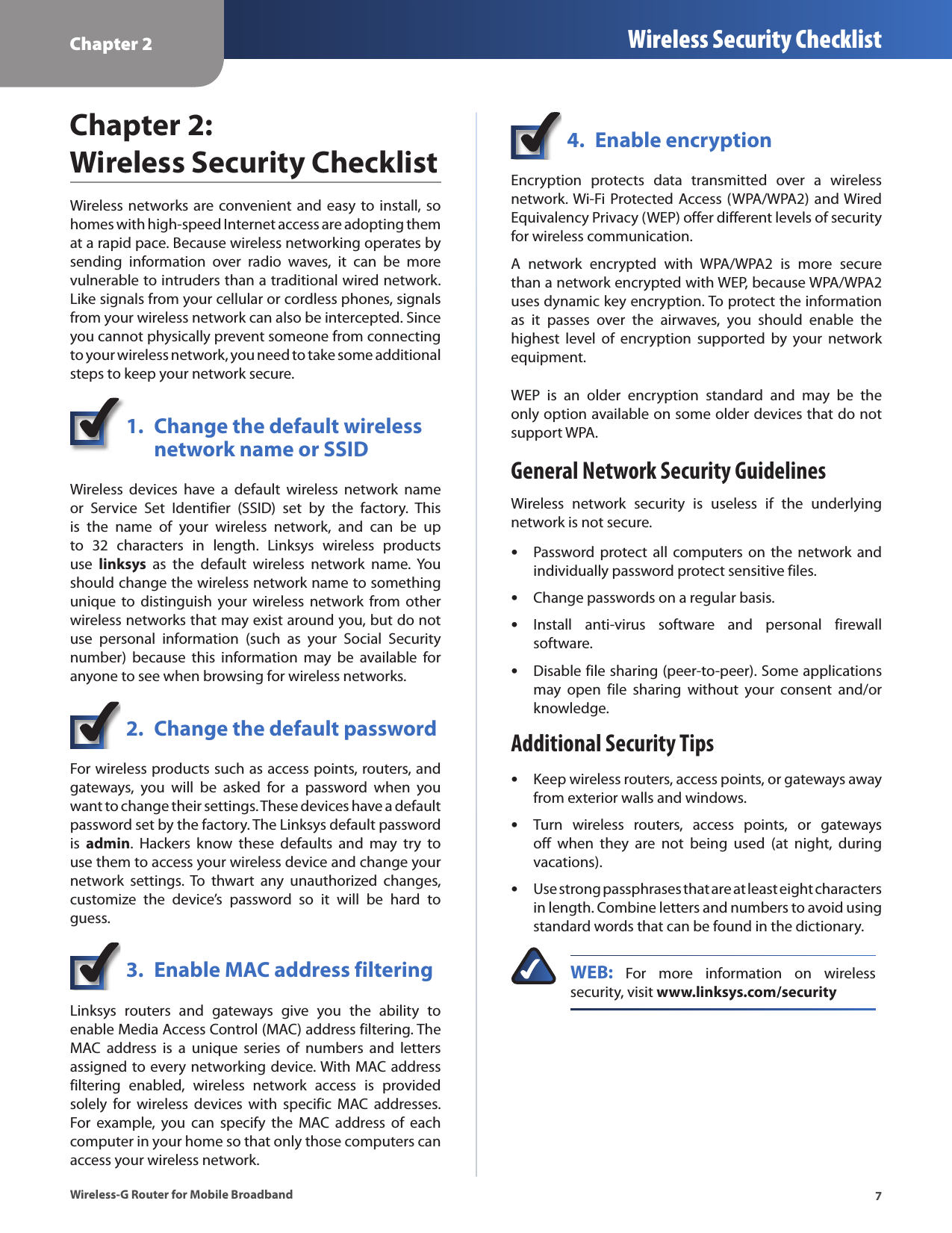 Chapter 2 Wireless Security Checklist7Wireless-G Router for Mobile BroadbandChapter 2:  Wireless Security ChecklistWireless  networks are convenient  and  easy to install, so homes with high-speed Internet access are adopting them at a rapid pace. Because wireless networking operates by sending  information  over  radio  waves,  it  can  be  more vulnerable to intruders than a traditional wired network. Like signals from your cellular or cordless phones, signals from your wireless network can also be intercepted. Since you cannot physically prevent someone from connecting to your wireless network, you need to take some additional steps to keep your network secure. 1.  Change the default wireless    network name or SSIDWireless  devices  have  a  default  wireless  network  name or  Service  Set  Identifier  (SSID)  set  by  the  factory.  This is  the  name  of  your  wireless  network,  and  can  be  up to  32  characters  in  length.  Linksys  wireless  products use  linksys  as  the  default  wireless  network  name.  You should change the wireless network name to something unique  to distinguish  your wireless  network from  other wireless networks that may exist around you, but do not use  personal  information  (such  as  your  Social  Security number)  because  this  information  may  be  available  for anyone to see when browsing for wireless networks. 2.  Change the default passwordFor wireless products such as access points, routers, and gateways,  you  will  be  asked  for  a  password  when  you want to change their settings. These devices have a default password set by the factory. The Linksys default password is  admin.  Hackers  know  these  defaults  and  may  try  to use them to access your wireless device and change your network  settings. To  thwart  any  unauthorized  changes, customize  the  device’s  password  so  it  will  be  hard  to guess.3.  Enable MAC address filteringLinksys  routers  and  gateways  give  you  the  ability  to enable Media Access Control (MAC) address filtering. The MAC  address  is  a  unique  series  of  numbers  and  letters assigned to every networking device. With MAC address filtering  enabled,  wireless  network  access  is  provided solely  for  wireless  devices  with  specific  MAC  addresses. For  example,  you  can  specify  the  MAC  address  of  each computer in your home so that only those computers can access your wireless network. 4.  Enable encryptionEncryption  protects  data  transmitted  over  a  wireless network. Wi-Fi Protected  Access (WPA/WPA2) and Wired Equivalency Privacy (WEP) offer different levels of security for wireless communication.A  network  encrypted  with  WPA/WPA2  is  more  secure than a network encrypted with WEP, because WPA/WPA2 uses dynamic key encryption. To protect the information as  it  passes  over  the  airwaves,  you  should  enable  the highest  level  of  encryption  supported  by  your  network equipment. WEP  is  an  older  encryption  standard  and  may  be  the only option available on some older devices that do not support WPA.General Network Security GuidelinesWireless  network  security  is  useless  if  the  underlying network is not secure. Password protect  all computers on  the network  and individually password protect sensitive files.Change passwords on a regular basis.Install  anti-virus  software  and  personal  firewall software.Disable file sharing (peer-to-peer). Some applications may  open  file  sharing  without  your  consent  and/or knowledge.Additional Security TipsKeep wireless routers, access points, or gateways away from exterior walls and windows.Turn  wireless  routers,  access  points,  or  gateways off  when  they  are  not  being  used  (at  night,  during vacations).Use strong passphrases that are at least eight characters in length. Combine letters and numbers to avoid using standard words that can be found in the dictionary. WEB:  For  more  information  on  wireless security, visit www.linksys.com/security•••••••