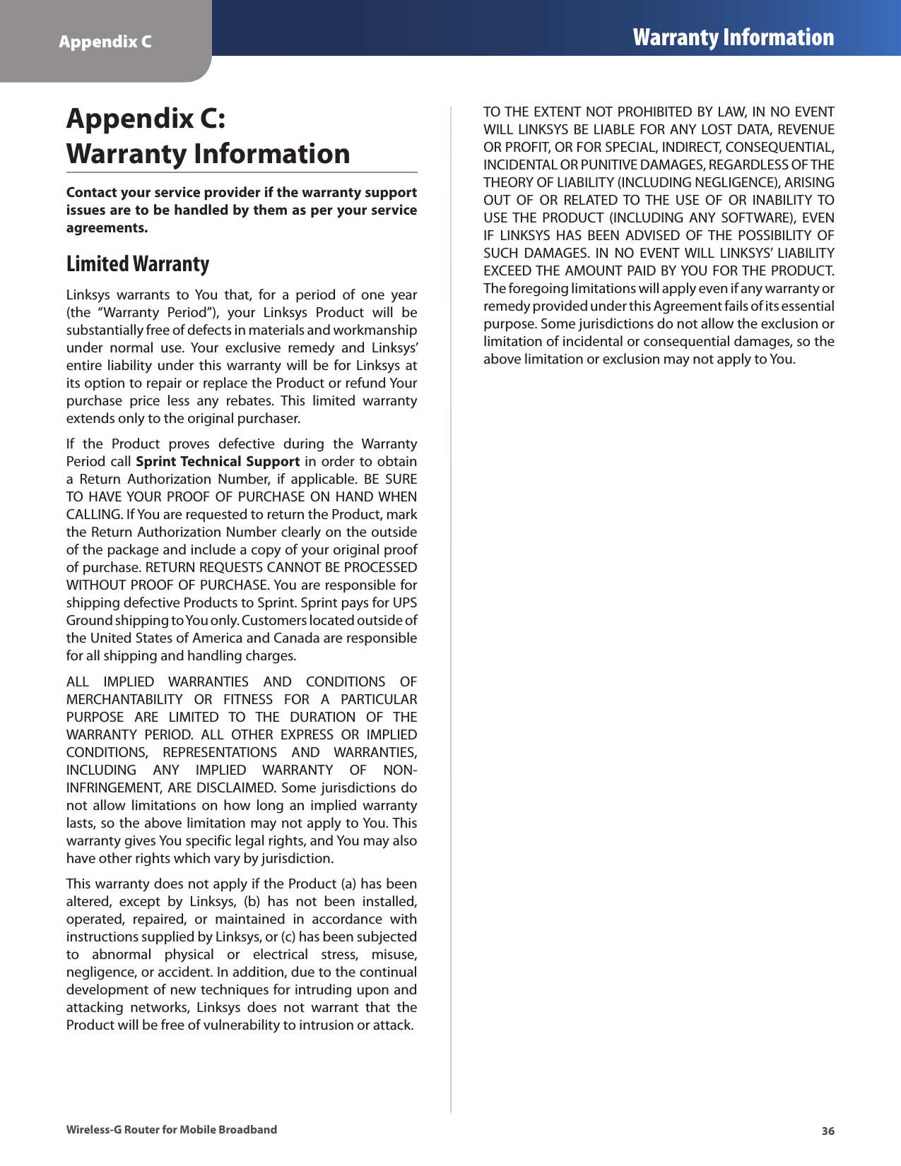 Appendix C Warranty Information36Wireless-G Router for Mobile BroadbandContact your service provider if the warranty support issues are to be handled by them as per your service agreements.Limited WarrantyLinksys  warrants  to  You  that,  for  a  period  of  one  year (the  “Warranty  Period”),  your  Linksys  Product  will  be substantially free of defects in materials and workmanship under  normal  use.  Your  exclusive  remedy  and  Linksys’ entire liability  under  this  warranty  will be  for  Linksys at its option to repair or replace the Product or refund Your purchase  price  less  any  rebates.  This  limited  warranty extends only to the original purchaser. If  the  Product  proves  defective  during  the  Warranty Period call  Sprint Technical  Support  in order to obtain a  Return  Authorization  Number,  if  applicable.  BE  SURE TO  HAVE YOUR  PROOF  OF  PURCHASE  ON  HAND WHEN CALLING. If You are requested to return the Product, mark the Return Authorization Number clearly on the outside of the package and include a copy of your original proof of purchase. RETURN REQUESTS CANNOT BE PROCESSED WITHOUT PROOF OF PURCHASE. You are responsible for shipping defective Products to Sprint. Sprint pays for UPS Ground shipping to You only. Customers located outside of the United States of America and Canada are responsible for all shipping and handling charges.ALL  IMPLIED  WARRANTIES  AND  CONDITIONS  OF MERCHANTABILITY  OR  FITNESS  FOR  A  PARTICULAR PURPOSE  ARE  LIMITED  TO  THE  DURATION  OF  THE WARRANTY  PERIOD.  ALL  OTHER  EXPRESS  OR  IMPLIED CONDITIONS,  REPRESENTATIONS  AND  WARRANTIES, INCLUDING  ANY  IMPLIED  WARRANTY  OF  NON-INFRINGEMENT,  ARE  DISCLAIMED. Some jurisdictions do not  allow  limitations  on  how  long  an  implied  warranty lasts, so the above limitation may not apply to You. This warranty gives You specific legal rights, and You may also have other rights which vary by jurisdiction.This warranty does not apply if the Product (a) has been altered,  except  by  Linksys,  (b)  has  not  been  installed, operated,  repaired,  or  maintained  in  accordance  with instructions supplied by Linksys, or (c) has been subjected to  abnormal  physical  or  electrical  stress,  misuse, negligence, or accident. In addition, due to the continual development of new techniques for intruding upon and attacking  networks,  Linksys  does  not  warrant  that  the Product will be free of vulnerability to intrusion or attack.TO THE EXTENT NOT PROHIBITED BY LAW, IN NO EVENT WILL LINKSYS BE LIABLE FOR ANY LOST DATA, REVENUE OR PROFIT, OR FOR SPECIAL, INDIRECT, CONSEQUENTIAL, INCIDENTAL OR PUNITIVE DAMAGES, REGARDLESS OF THE THEORY OF LIABILITY (INCLUDING NEGLIGENCE), ARISING OUT  OF  OR  RELATED  TO  THE  USE  OF  OR  INABILITY  TO USE THE  PRODUCT  (INCLUDING  ANY  SOFTWARE),  EVEN IF  LINKSYS  HAS  BEEN  ADVISED  OF THE  POSSIBILITY  OF SUCH  DAMAGES.  IN  NO  EVENT WILL  LINKSYS’  LIABILITY EXCEED THE AMOUNT PAID BY YOU FOR THE PRODUCT. The foregoing limitations will apply even if any warranty or remedy provided under this Agreement fails of its essential purpose. Some jurisdictions do not allow the exclusion or limitation of incidental or consequential damages, so the above limitation or exclusion may not apply to You.Appendix C:  Warranty Information