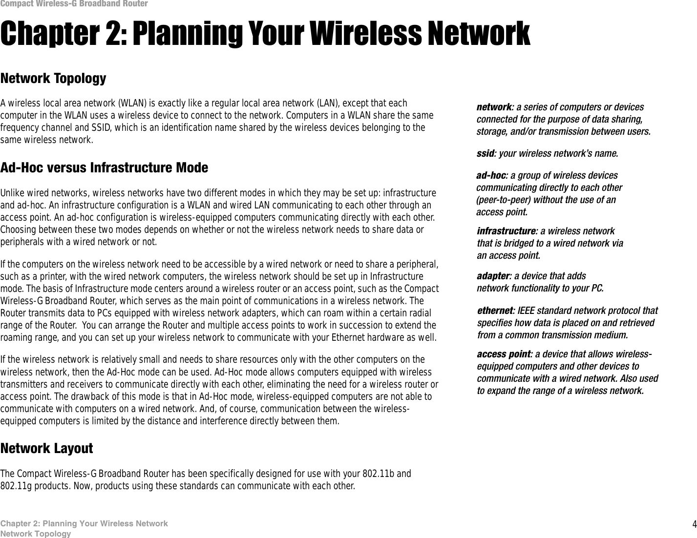 4Chapter 2: Planning Your Wireless NetworkNetwork TopologyCompact Wireless-G Broadband RouterChapter 2: Planning Your Wireless NetworkNetwork TopologyA wireless local area network (WLAN) is exactly like a regular local area network (LAN), except that each computer in the WLAN uses a wireless device to connect to the network. Computers in a WLAN share the same frequency channel and SSID, which is an identification name shared by the wireless devices belonging to the same wireless network.Ad-Hoc versus Infrastructure ModeUnlike wired networks, wireless networks have two different modes in which they may be set up: infrastructure and ad-hoc. An infrastructure configuration is a WLAN and wired LAN communicating to each other through an access point. An ad-hoc configuration is wireless-equipped computers communicating directly with each other. Choosing between these two modes depends on whether or not the wireless network needs to share data or peripherals with a wired network or not. If the computers on the wireless network need to be accessible by a wired network or need to share a peripheral, such as a printer, with the wired network computers, the wireless network should be set up in Infrastructure mode. The basis of Infrastructure mode centers around a wireless router or an access point, such as the Compact Wireless-G Broadband Router, which serves as the main point of communications in a wireless network. The Router transmits data to PCs equipped with wireless network adapters, which can roam within a certain radial range of the Router.  You can arrange the Router and multiple access points to work in succession to extend the roaming range, and you can set up your wireless network to communicate with your Ethernet hardware as well. If the wireless network is relatively small and needs to share resources only with the other computers on the wireless network, then the Ad-Hoc mode can be used. Ad-Hoc mode allows computers equipped with wireless transmitters and receivers to communicate directly with each other, eliminating the need for a wireless router or access point. The drawback of this mode is that in Ad-Hoc mode, wireless-equipped computers are not able to communicate with computers on a wired network. And, of course, communication between the wireless-equipped computers is limited by the distance and interference directly between them. Network LayoutThe Compact Wireless-G Broadband Router has been specifically designed for use with your 802.11b and 802.11g products. Now, products using these standards can communicate with each other.infrastructure: a wireless network that is bridged to a wired network via an access point.ssid: your wireless network’s name.ad-hoc: a group of wireless devices communicating directly to each other (peer-to-peer) without the use of an access point.access point: a device that allows wireless-equipped computers and other devices to communicate with a wired network. Also used to expand the range of a wireless network.adapter: a device that adds network functionality to your PC.ethernet: IEEE standard network protocol that specifies how data is placed on and retrieved from a common transmission medium.network: a series of computers or devices connected for the purpose of data sharing, storage, and/or transmission between users.