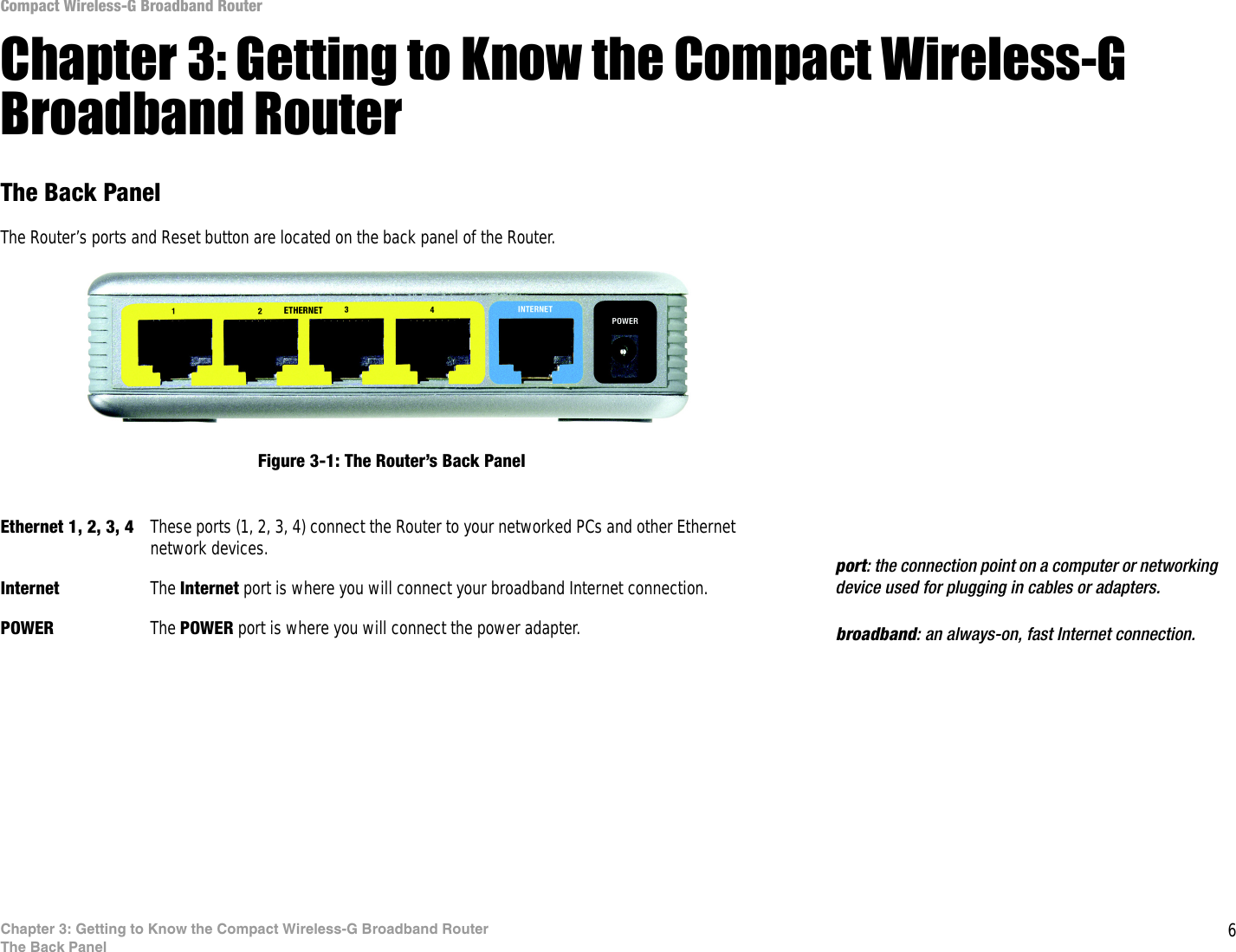 6Chapter 3: Getting to Know the Compact Wireless-G Broadband RouterThe Back PanelCompact Wireless-G Broadband RouterChapter 3: Getting to Know the Compact Wireless-G Broadband RouterThe Back PanelThe Router’s ports and Reset button are located on the back panel of the Router.Ethernet 1, 2, 3, 4 These ports (1, 2, 3, 4) connect the Router to your networked PCs and other Ethernet network devices.Internet The Internet port is where you will connect your broadband Internet connection.POWER The POWER port is where you will connect the power adapter.Figure 3-1: The Router’s Back Panelbroadband: an always-on, fast Internet connection.port: the connection point on a computer or networking device used for plugging in cables or adapters.