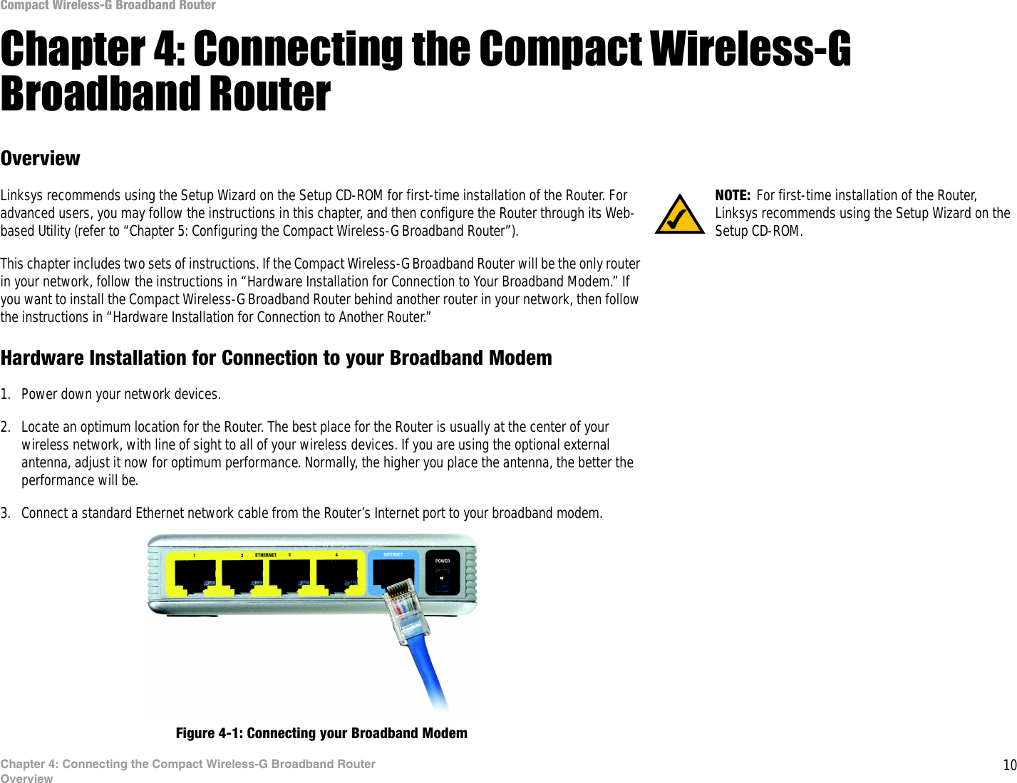10Chapter 4: Connecting the Compact Wireless-G Broadband RouterOverviewCompact Wireless-G Broadband RouterChapter 4: Connecting the Compact Wireless-G Broadband RouterOverviewLinksys recommends using the Setup Wizard on the Setup CD-ROM for first-time installation of the Router. For advanced users, you may follow the instructions in this chapter, and then configure the Router through its Web-based Utility (refer to “Chapter 5: Configuring the Compact Wireless-G Broadband Router”).This chapter includes two sets of instructions. If the Compact Wireless-G Broadband Router will be the only router in your network, follow the instructions in “Hardware Installation for Connection to Your Broadband Modem.” If you want to install the Compact Wireless-G Broadband Router behind another router in your network, then follow the instructions in “Hardware Installation for Connection to Another Router.”Hardware Installation for Connection to your Broadband Modem1. Power down your network devices.2. Locate an optimum location for the Router. The best place for the Router is usually at the center of your wireless network, with line of sight to all of your wireless devices. If you are using the optional external antenna, adjust it now for optimum performance. Normally, the higher you place the antenna, the better the performance will be.3. Connect a standard Ethernet network cable from the Router’s Internet port to your broadband modem.Figure 4-1: Connecting your Broadband ModemNOTE: For first-time installation of the Router, Linksys recommends using the Setup Wizard on the Setup CD-ROM.