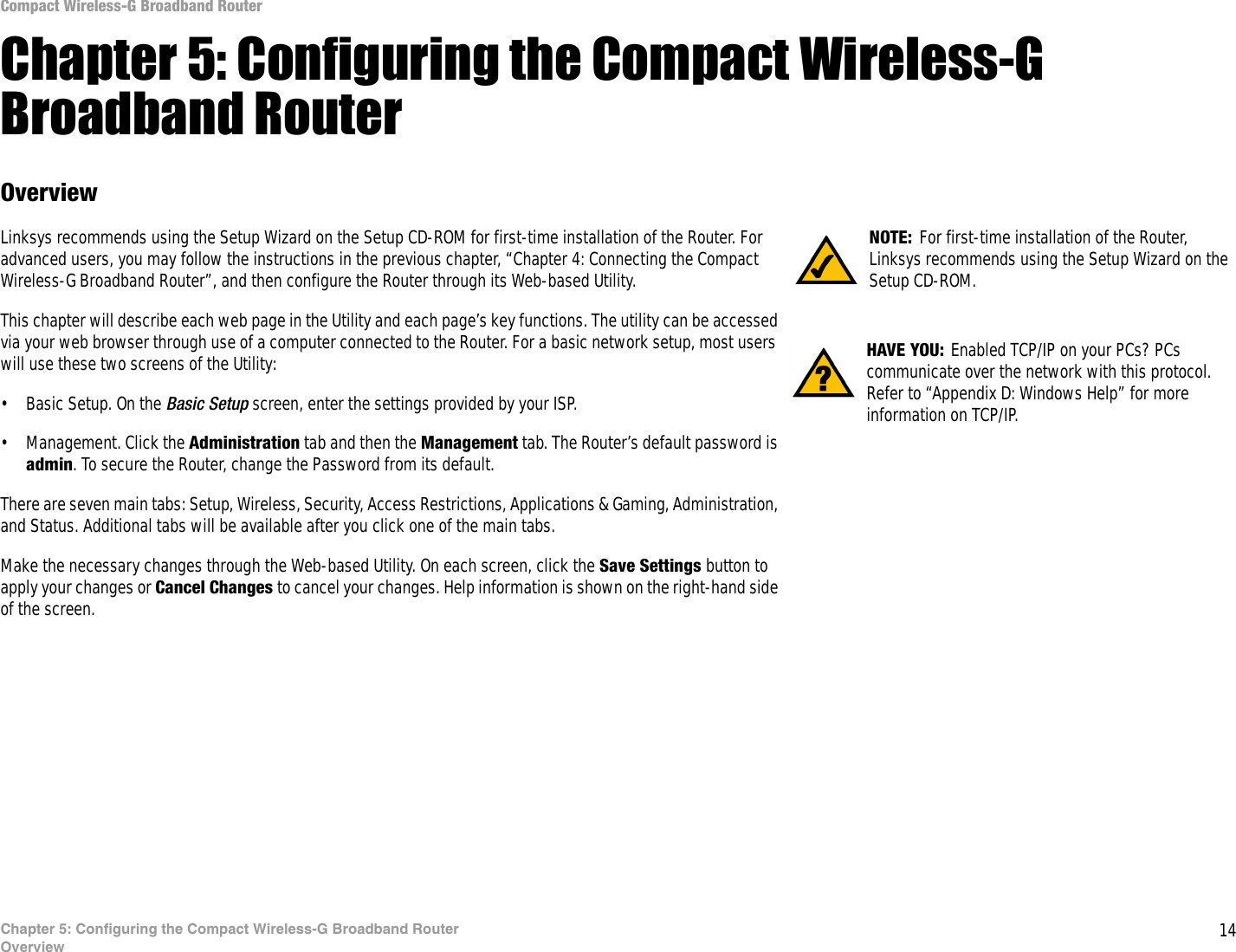 14Chapter 5: Configuring the Compact Wireless-G Broadband RouterOverviewCompact Wireless-G Broadband RouterChapter 5: Configuring the Compact Wireless-G Broadband RouterOverviewLinksys recommends using the Setup Wizard on the Setup CD-ROM for first-time installation of the Router. For advanced users, you may follow the instructions in the previous chapter, “Chapter 4: Connecting the Compact Wireless-G Broadband Router”, and then configure the Router through its Web-based Utility.This chapter will describe each web page in the Utility and each page’s key functions. The utility can be accessed via your web browser through use of a computer connected to the Router. For a basic network setup, most users will use these two screens of the Utility:• Basic Setup. On the Basic Setup screen, enter the settings provided by your ISP.• Management. Click the Administration tab and then the Management tab. The Router’s default password is admin. To secure the Router, change the Password from its default.There are seven main tabs: Setup, Wireless, Security, Access Restrictions, Applications &amp; Gaming, Administration, and Status. Additional tabs will be available after you click one of the main tabs.Make the necessary changes through the Web-based Utility. On each screen, click the Save Settings button to apply your changes or Cancel Changes to cancel your changes. Help information is shown on the right-hand side of the screen. HAVE YOU: Enabled TCP/IP on your PCs? PCs communicate over the network with this protocol. Refer to “Appendix D: Windows Help” for more information on TCP/IP.NOTE: For first-time installation of the Router, Linksys recommends using the Setup Wizard on the Setup CD-ROM.