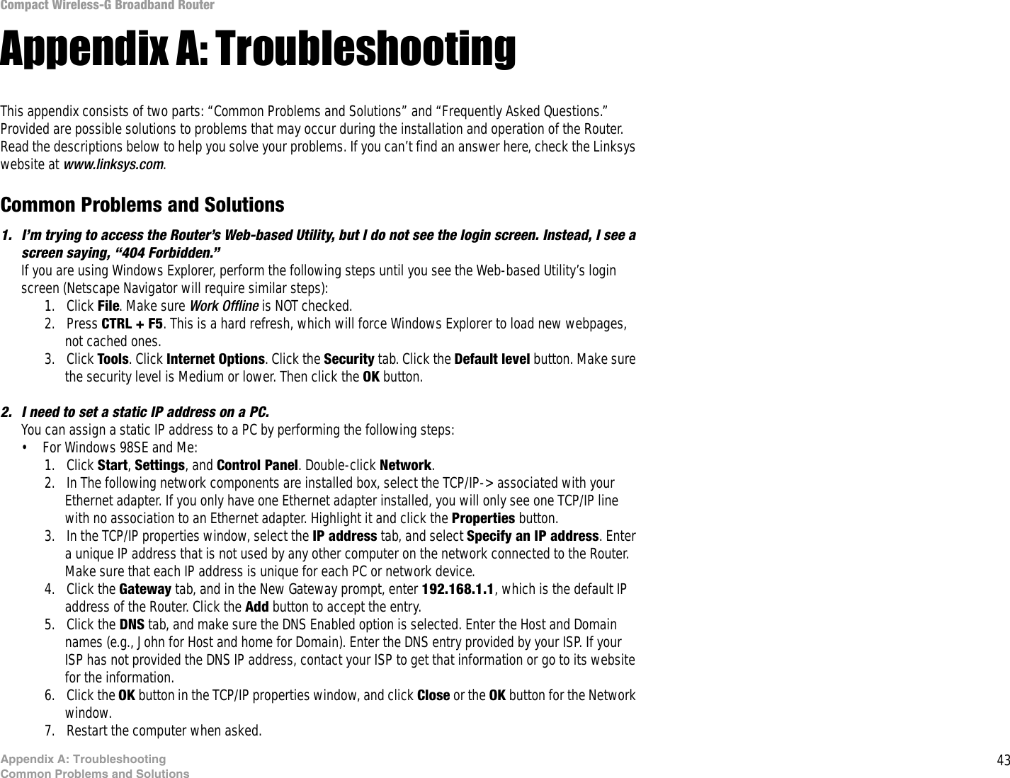 43Appendix A: TroubleshootingCommon Problems and SolutionsCompact Wireless-G Broadband RouterAppendix A: TroubleshootingThis appendix consists of two parts: “Common Problems and Solutions” and “Frequently Asked Questions.” Provided are possible solutions to problems that may occur during the installation and operation of the Router. Read the descriptions below to help you solve your problems. If you can’t find an answer here, check the Linksys website at www.linksys.com.Common Problems and Solutions1. I’m trying to access the Router’s Web-based Utility, but I do not see the login screen. Instead, I see a screen saying, “404 Forbidden.”If you are using Windows Explorer, perform the following steps until you see the Web-based Utility’s login screen (Netscape Navigator will require similar steps):1. Click File. Make sure Work Offline is NOT checked.2. Press CTRL + F5. This is a hard refresh, which will force Windows Explorer to load new webpages, not cached ones.3. Click Tools. Click Internet Options. Click the Security tab. Click the Default level button. Make sure the security level is Medium or lower. Then click the OK button.2. I need to set a static IP address on a PC.You can assign a static IP address to a PC by performing the following steps:• For Windows 98SE and Me:1. Click Start, Settings, and Control Panel. Double-click Network.2. In The following network components are installed box, select the TCP/IP-&gt; associated with your Ethernet adapter. If you only have one Ethernet adapter installed, you will only see one TCP/IP line with no association to an Ethernet adapter. Highlight it and click the Properties button.3. In the TCP/IP properties window, select the IP address tab, and select Specify an IP address. Enter a unique IP address that is not used by any other computer on the network connected to the Router. Make sure that each IP address is unique for each PC or network device.4. Click the Gateway tab, and in the New Gateway prompt, enter 192.168.1.1, which is the default IP address of the Router. Click the Add button to accept the entry.5. Click the DNS tab, and make sure the DNS Enabled option is selected. Enter the Host and Domain names (e.g., John for Host and home for Domain). Enter the DNS entry provided by your ISP. If your ISP has not provided the DNS IP address, contact your ISP to get that information or go to its website for the information.6. Click the OK button in the TCP/IP properties window, and click Close or the OK button for the Network window.7. Restart the computer when asked.