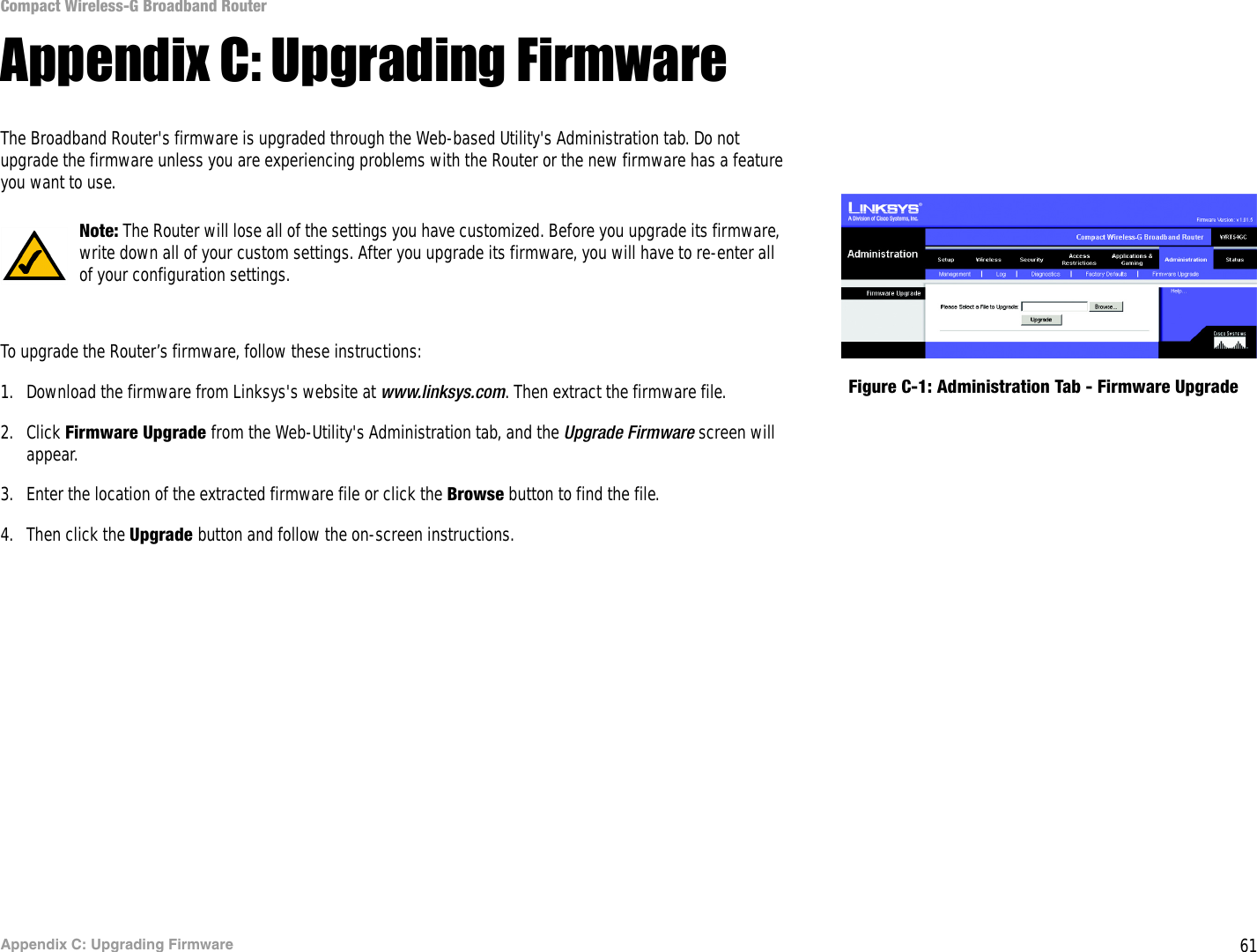 61Appendix C: Upgrading FirmwareCompact Wireless-G Broadband RouterAppendix C: Upgrading FirmwareThe Broadband Router&apos;s firmware is upgraded through the Web-based Utility&apos;s Administration tab. Do not upgrade the firmware unless you are experiencing problems with the Router or the new firmware has a feature you want to use.To upgrade the Router’s firmware, follow these instructions:1. Download the firmware from Linksys&apos;s website at www.linksys.com. Then extract the firmware file.2. Click Firmware Upgrade from the Web-Utility&apos;s Administration tab, and the Upgrade Firmware screen will appear.3. Enter the location of the extracted firmware file or click the Browse button to find the file.4. Then click the Upgrade button and follow the on-screen instructions.Figure C-1: Administration Tab - Firmware UpgradeNote: The Router will lose all of the settings you have customized. Before you upgrade its firmware, write down all of your custom settings. After you upgrade its firmware, you will have to re-enter all of your configuration settings.