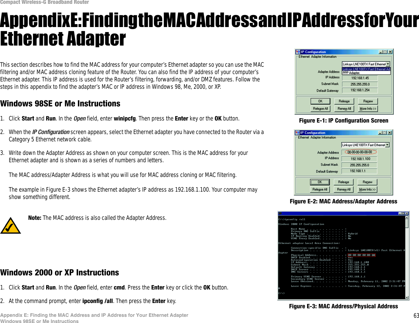 63Appendix E: Finding the MAC Address and IP Address for Your Ethernet AdapterWindows 98SE or Me InstructionsCompact Wireless-G Broadband RouterAppendix E: Finding the MAC Address and IP Address for Your Ethernet AdapterThis section describes how to find the MAC address for your computer’s Ethernet adapter so you can use the MAC filtering and/or MAC address cloning feature of the Router. You can also find the IP address of your computer’s Ethernet adapter. This IP address is used for the Router’s filtering, forwarding, and/or DMZ features. Follow the steps in this appendix to find the adapter’s MAC or IP address in Windows 98, Me, 2000, or XP.Windows 98SE or Me Instructions1. Click Start and Run. In the Open field, enter winipcfg. Then press the Enter key or the OK button. 2. When the IP Configuration screen appears, select the Ethernet adapter you have connected to the Router via a Category 5 Ethernet network cable.3. Write down the Adapter Address as shown on your computer screen. This is the MAC address for your Ethernet adapter and is shown as a series of numbers and letters.The MAC address/Adapter Address is what you will use for MAC address cloning or MAC filtering.The example in Figure E-3 shows the Ethernet adapter’s IP address as 192.168.1.100. Your computer may show something different.Windows 2000 or XP Instructions1. Click Start and Run. In the Open field, enter cmd. Press the Enter key or click the OK button.2. At the command prompt, enter ipconfig /all. Then press the Enter key.Figure E-2: MAC Address/Adapter AddressFigure E-1: IP Configuration ScreenNote: The MAC address is also called the Adapter Address.Figure E-3: MAC Address/Physical Address