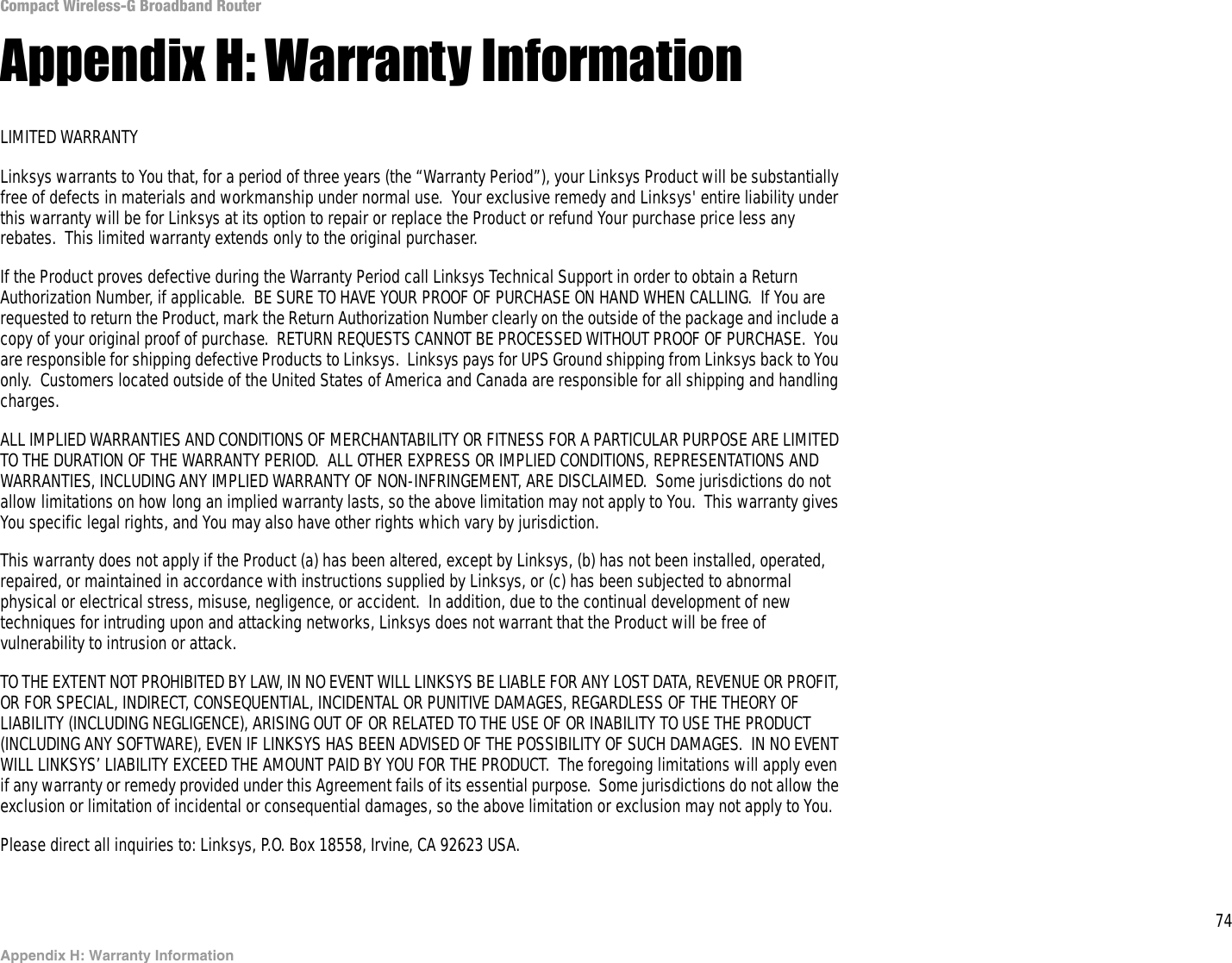 74Appendix H: Warranty InformationCompact Wireless-G Broadband RouterAppendix H: Warranty InformationLIMITED WARRANTYLinksys warrants to You that, for a period of three years (the “Warranty Period”), your Linksys Product will be substantially free of defects in materials and workmanship under normal use.  Your exclusive remedy and Linksys&apos; entire liability under this warranty will be for Linksys at its option to repair or replace the Product or refund Your purchase price less any rebates.  This limited warranty extends only to the original purchaser.  If the Product proves defective during the Warranty Period call Linksys Technical Support in order to obtain a Return Authorization Number, if applicable.  BE SURE TO HAVE YOUR PROOF OF PURCHASE ON HAND WHEN CALLING.  If You are requested to return the Product, mark the Return Authorization Number clearly on the outside of the package and include a copy of your original proof of purchase.  RETURN REQUESTS CANNOT BE PROCESSED WITHOUT PROOF OF PURCHASE.  You are responsible for shipping defective Products to Linksys.  Linksys pays for UPS Ground shipping from Linksys back to You only.  Customers located outside of the United States of America and Canada are responsible for all shipping and handling charges. ALL IMPLIED WARRANTIES AND CONDITIONS OF MERCHANTABILITY OR FITNESS FOR A PARTICULAR PURPOSE ARE LIMITED TO THE DURATION OF THE WARRANTY PERIOD.  ALL OTHER EXPRESS OR IMPLIED CONDITIONS, REPRESENTATIONS AND WARRANTIES, INCLUDING ANY IMPLIED WARRANTY OF NON-INFRINGEMENT, ARE DISCLAIMED.  Some jurisdictions do not allow limitations on how long an implied warranty lasts, so the above limitation may not apply to You.  This warranty gives You specific legal rights, and You may also have other rights which vary by jurisdiction.This warranty does not apply if the Product (a) has been altered, except by Linksys, (b) has not been installed, operated, repaired, or maintained in accordance with instructions supplied by Linksys, or (c) has been subjected to abnormal physical or electrical stress, misuse, negligence, or accident.  In addition, due to the continual development of new techniques for intruding upon and attacking networks, Linksys does not warrant that the Product will be free of vulnerability to intrusion or attack.TO THE EXTENT NOT PROHIBITED BY LAW, IN NO EVENT WILL LINKSYS BE LIABLE FOR ANY LOST DATA, REVENUE OR PROFIT, OR FOR SPECIAL, INDIRECT, CONSEQUENTIAL, INCIDENTAL OR PUNITIVE DAMAGES, REGARDLESS OF THE THEORY OF LIABILITY (INCLUDING NEGLIGENCE), ARISING OUT OF OR RELATED TO THE USE OF OR INABILITY TO USE THE PRODUCT (INCLUDING ANY SOFTWARE), EVEN IF LINKSYS HAS BEEN ADVISED OF THE POSSIBILITY OF SUCH DAMAGES.  IN NO EVENT WILL LINKSYS’ LIABILITY EXCEED THE AMOUNT PAID BY YOU FOR THE PRODUCT.  The foregoing limitations will apply even if any warranty or remedy provided under this Agreement fails of its essential purpose.  Some jurisdictions do not allow the exclusion or limitation of incidental or consequential damages, so the above limitation or exclusion may not apply to You.Please direct all inquiries to: Linksys, P.O. Box 18558, Irvine, CA 92623 USA.