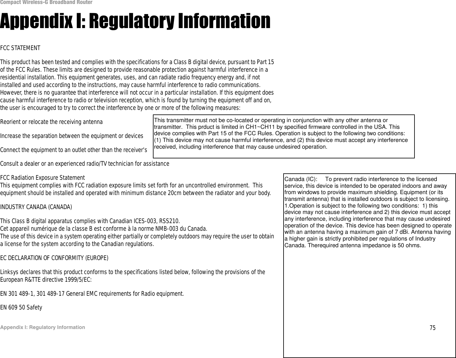 75Appendix I: Regulatory InformationCompact Wireless-G Broadband RouterAppendix I: Regulatory InformationFCC STATEMENTThis product has been tested and complies with the specifications for a Class B digital device, pursuant to Part 15 of the FCC Rules. These limits are designed to provide reasonable protection against harmful interference in a residential installation. This equipment generates, uses, and can radiate radio frequency energy and, if not installed and used according to the instructions, may cause harmful interference to radio communications. However, there is no guarantee that interference will not occur in a particular installation. If this equipment does cause harmful interference to radio or television reception, which is found by turning the equipment off and on, the user is encouraged to try to correct the interference by one or more of the following measures:Reorient or relocate the receiving antennaIncrease the separation between the equipment or devicesConnect the equipment to an outlet other than the receiver&apos;sConsult a dealer or an experienced radio/TV technician for assistanceFCC Radiation Exposure StatementThis equipment complies with FCC radiation exposure limits set forth for an uncontrolled environment.  This equipment should be installed and operated with minimum distance 20cm between the radiator and your body.  INDUSTRY CANADA (CANADA)This Class B digital apparatus complies with Canadian ICES-003, RSS210.Cet appareil numérique de la classe B est conforme à la norme NMB-003 du Canada.The use of this device in a system operating either partially or completely outdoors may require the user to obtain a license for the system according to the Canadian regulations.EC DECLARATION OF CONFORMITY (EUROPE)Linksys declares that this product conforms to the specifications listed below, following the provisions of the European R&amp;TTE directive 1999/5/EC: EN 301 489-1, 301 489-17 General EMC requirements for Radio equipment.EN 609 50 SafetyThis transmitter must not be co-located or operating in conjunction with any other antenna or transmitter.  This prduct is limited in CH1~CH11 by specified firmware controlled in the USA. This device complies with Part 15 of the FCC Rules. Operation is subject to the following two conditions: (1) This device may not cause harmful interference, and (2) this device must accept any interference received, including interference that may cause undesired operation.Canada (IC):     To prevent radio interference to the licensed service, this device is intended to be operated indoors and away from windows to provide maximum shielding. Equipment (or its transmit antenna) that is installed outdoors is subject to licensing. 1.Operation is subject to the following two conditions:  1) this device may not cause interference and 2) this device must accept any interference, including interference that may cause undesired operation of the device. This device has been designed to operate with an antenna having a maximum gain of 7 dBi. Antenna having a higher gain is strictly prohibited per regulations of Industry Canada. Therequired antenna impedance is 50 ohms.