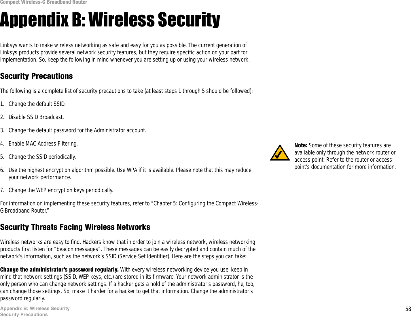 58Appendix B: Wireless SecuritySecurity PrecautionsCompact Wireless-G Broadband RouterAppendix B: Wireless SecurityLinksys wants to make wireless networking as safe and easy for you as possible. The current generation of Linksys products provide several network security features, but they require specific action on your part for implementation. So, keep the following in mind whenever you are setting up or using your wireless network.Security PrecautionsThe following is a complete list of security precautions to take (at least steps 1 through 5 should be followed):1. Change the default SSID. 2. Disable SSID Broadcast. 3. Change the default password for the Administrator account. 4. Enable MAC Address Filtering. 5. Change the SSID periodically. 6. Use the highest encryption algorithm possible. Use WPA if it is available. Please note that this may reduce your network performance. 7. Change the WEP encryption keys periodically. For information on implementing these security features, refer to “Chapter 5: Configuring the Compact Wireless-G Broadband Router.”Security Threats Facing Wireless Networks Wireless networks are easy to find. Hackers know that in order to join a wireless network, wireless networking products first listen for “beacon messages”. These messages can be easily decrypted and contain much of the network’s information, such as the network’s SSID (Service Set Identifier). Here are the steps you can take:Change the administrator’s password regularly. With every wireless networking device you use, keep in mind that network settings (SSID, WEP keys, etc.) are stored in its firmware. Your network administrator is the only person who can change network settings. If a hacker gets a hold of the administrator’s password, he, too, can change those settings. So, make it harder for a hacker to get that information. Change the administrator’s password regularly.Note: Some of these security features are available only through the network router or access point. Refer to the router or access point’s documentation for more information.