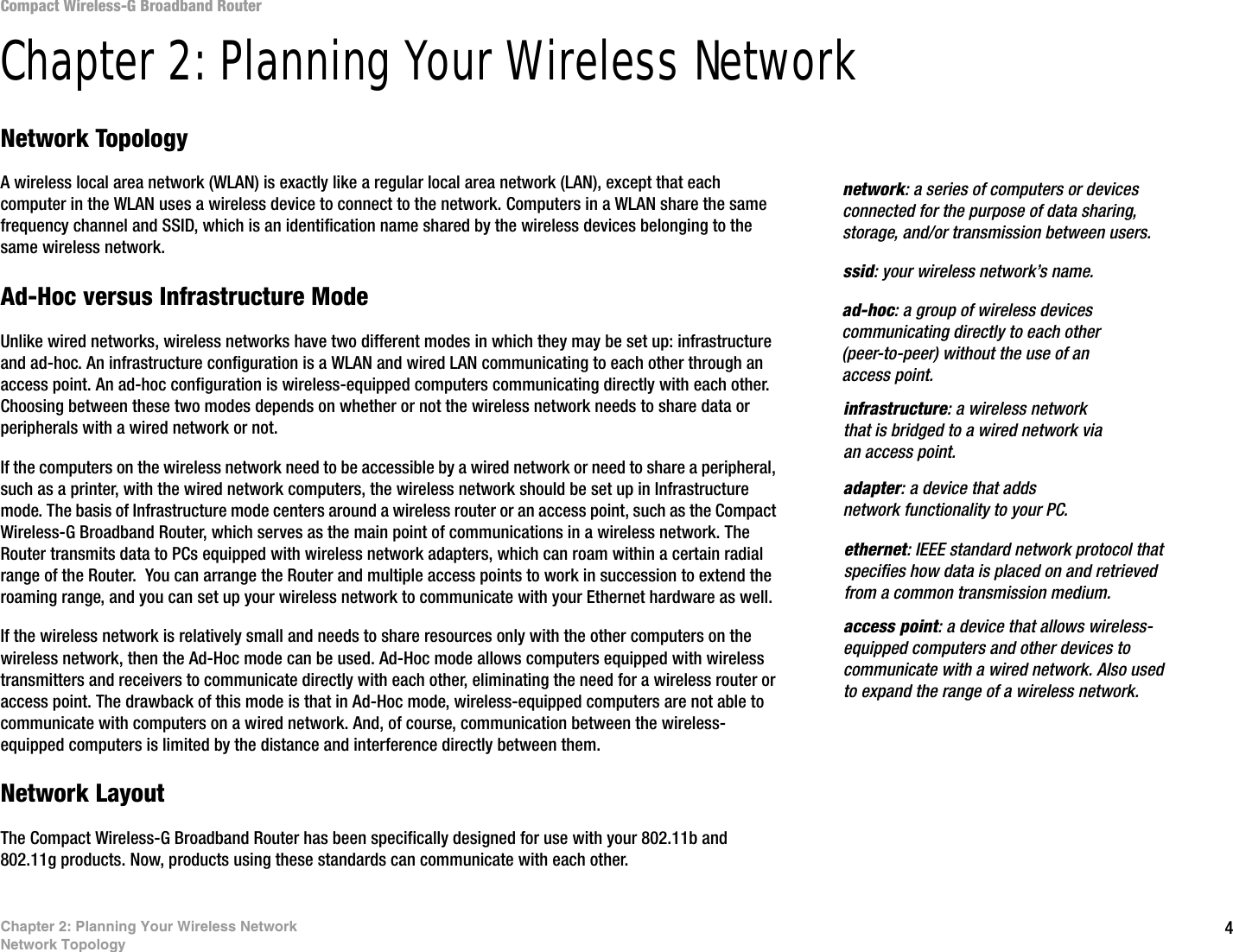 4Chapter 2: Planning Your Wireless NetworkNetwork TopologyCompact Wireless-G Broadband RouterChapter 2: Planning Your Wireless NetworkNetwork TopologyA wireless local area network (WLAN) is exactly like a regular local area network (LAN), except that each computer in the WLAN uses a wireless device to connect to the network. Computers in a WLAN share the same frequency channel and SSID, which is an identification name shared by the wireless devices belonging to the same wireless network.Ad-Hoc versus Infrastructure ModeUnlike wired networks, wireless networks have two different modes in which they may be set up: infrastructure and ad-hoc. An infrastructure configuration is a WLAN and wired LAN communicating to each other through an access point. An ad-hoc configuration is wireless-equipped computers communicating directly with each other. Choosing between these two modes depends on whether or not the wireless network needs to share data or peripherals with a wired network or not. If the computers on the wireless network need to be accessible by a wired network or need to share a peripheral, such as a printer, with the wired network computers, the wireless network should be set up in Infrastructure mode. The basis of Infrastructure mode centers around a wireless router or an access point, such as the Compact Wireless-G Broadband Router, which serves as the main point of communications in a wireless network. The Router transmits data to PCs equipped with wireless network adapters, which can roam within a certain radial range of the Router.  You can arrange the Router and multiple access points to work in succession to extend the roaming range, and you can set up your wireless network to communicate with your Ethernet hardware as well. If the wireless network is relatively small and needs to share resources only with the other computers on the wireless network, then the Ad-Hoc mode can be used. Ad-Hoc mode allows computers equipped with wireless transmitters and receivers to communicate directly with each other, eliminating the need for a wireless router or access point. The drawback of this mode is that in Ad-Hoc mode, wireless-equipped computers are not able to communicate with computers on a wired network. And, of course, communication between the wireless-equipped computers is limited by the distance and interference directly between them. Network LayoutThe Compact Wireless-G Broadband Router has been specifically designed for use with your 802.11b and 802.11g products. Now, products using these standards can communicate with each other.infrastructure: a wireless network that is bridged to a wired network via an access point.ssid: your wireless network’s name.ad-hoc: a group of wireless devices communicating directly to each other (peer-to-peer) without the use of an access point.access point: a device that allows wireless-equipped computers and other devices to communicate with a wired network. Also used to expand the range of a wireless network.adapter: a device that adds network functionality to your PC.ethernet: IEEE standard network protocol that specifies how data is placed on and retrieved from a common transmission medium.network: a series of computers or devices connected for the purpose of data sharing, storage, and/or transmission between users.