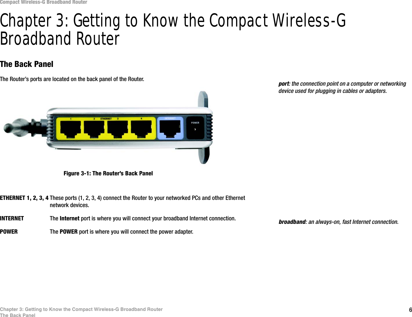 6Chapter 3: Getting to Know the Compact Wireless-G Broadband RouterThe Back PanelCompact Wireless-G Broadband RouterChapter 3: Getting to Know the Compact Wireless-G Broadband RouterThe Back PanelThe Router’s ports are located on the back panel of the Router.ETHERNET 1, 2, 3, 4 These ports (1, 2, 3, 4) connect the Router to your networked PCs and other Ethernet network devices.INTERNET The Internet port is where you will connect your broadband Internet connection.POWER The POWER port is where you will connect the power adapter.Figure 3-1: The Router’s Back Panelbroadband: an always-on, fast Internet connection.port: the connection point on a computer or networking device used for plugging in cables or adapters.
