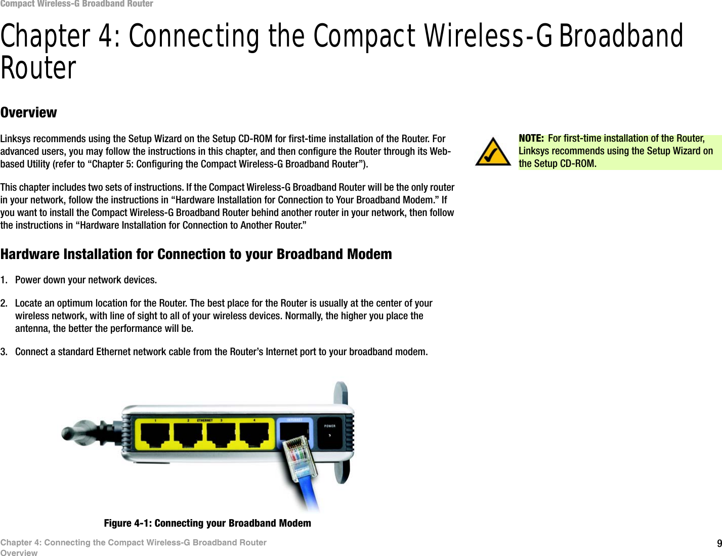 9Chapter 4: Connecting the Compact Wireless-G Broadband RouterOverviewCompact Wireless-G Broadband RouterChapter 4: Connecting the Compact Wireless-G Broadband RouterOverviewLinksys recommends using the Setup Wizard on the Setup CD-ROM for first-time installation of the Router. For advanced users, you may follow the instructions in this chapter, and then configure the Router through its Web-based Utility (refer to “Chapter 5: Configuring the Compact Wireless-G Broadband Router”).This chapter includes two sets of instructions. If the Compact Wireless-G Broadband Router will be the only router in your network, follow the instructions in “Hardware Installation for Connection to Your Broadband Modem.” If you want to install the Compact Wireless-G Broadband Router behind another router in your network, then follow the instructions in “Hardware Installation for Connection to Another Router.”Hardware Installation for Connection to your Broadband Modem1. Power down your network devices.2. Locate an optimum location for the Router. The best place for the Router is usually at the center of your wireless network, with line of sight to all of your wireless devices. Normally, the higher you place the antenna, the better the performance will be.3. Connect a standard Ethernet network cable from the Router’s Internet port to your broadband modem.Figure 4-1: Connecting your Broadband ModemNOTE: For first-time installation of the Router, Linksys recommends using the Setup Wizard on the Setup CD-ROM.