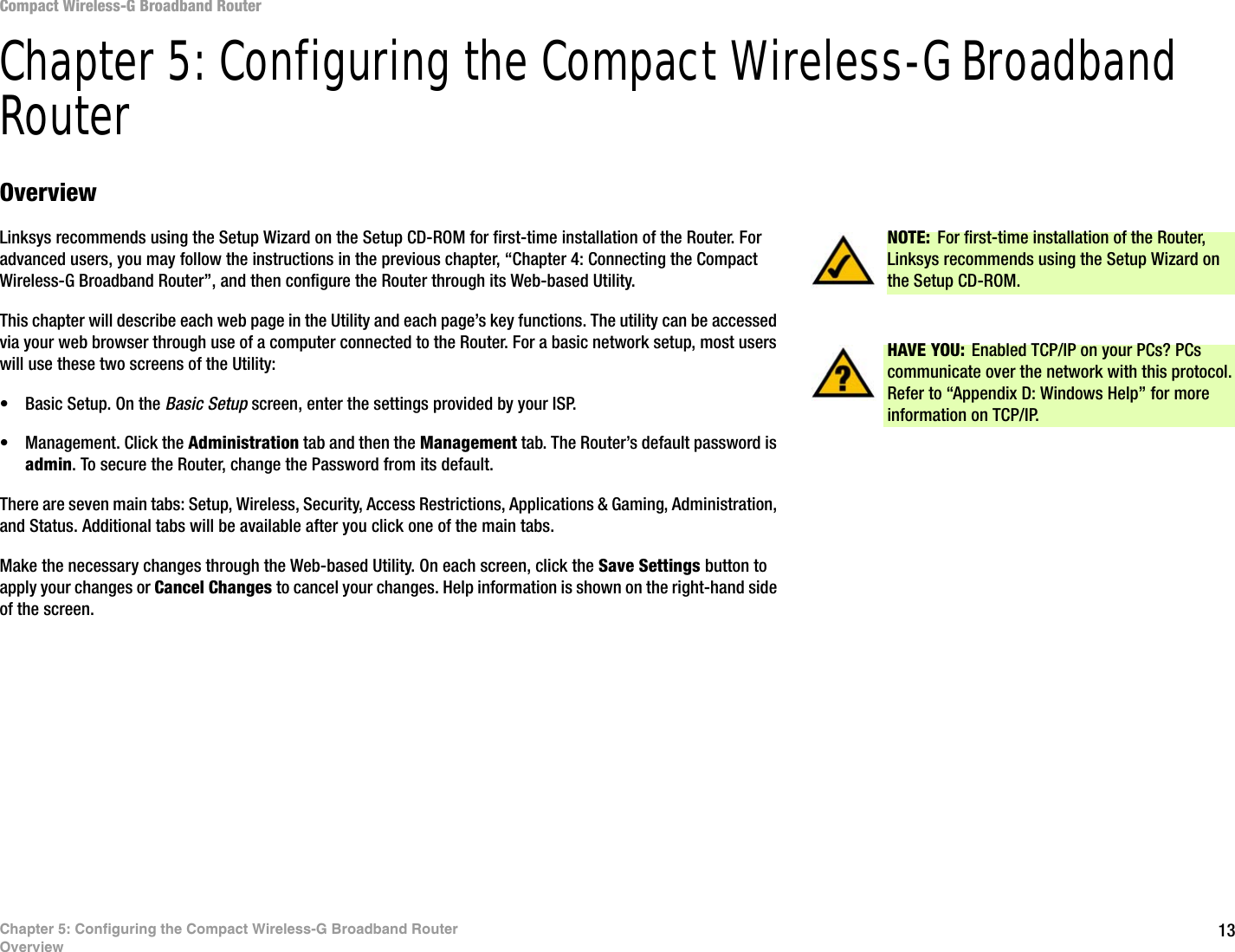 13Chapter 5: Configuring the Compact Wireless-G Broadband RouterOverviewCompact Wireless-G Broadband RouterChapter 5: Configuring the Compact Wireless-G Broadband RouterOverviewLinksys recommends using the Setup Wizard on the Setup CD-ROM for first-time installation of the Router. For advanced users, you may follow the instructions in the previous chapter, “Chapter 4: Connecting the Compact Wireless-G Broadband Router”, and then configure the Router through its Web-based Utility.This chapter will describe each web page in the Utility and each page’s key functions. The utility can be accessed via your web browser through use of a computer connected to the Router. For a basic network setup, most users will use these two screens of the Utility:• Basic Setup. On the Basic Setup screen, enter the settings provided by your ISP.• Management. Click the Administration tab and then the Management tab. The Router’s default password is admin. To secure the Router, change the Password from its default.There are seven main tabs: Setup, Wireless, Security, Access Restrictions, Applications &amp; Gaming, Administration, and Status. Additional tabs will be available after you click one of the main tabs.Make the necessary changes through the Web-based Utility. On each screen, click the Save Settings button to apply your changes or Cancel Changes to cancel your changes. Help information is shown on the right-hand side of the screen. HAVE YOU:  Enabled TCP/IP on your PCs? PCs communicate over the network with this protocol. Refer to “Appendix D: Windows Help” for more information on TCP/IP.NOTE: For first-time installation of the Router, Linksys recommends using the Setup Wizard on the Setup CD-ROM.
