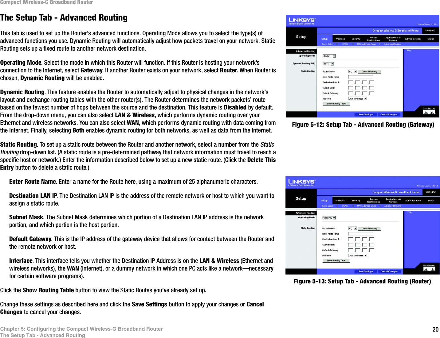 20Chapter 5: Configuring the Compact Wireless-G Broadband RouterThe Setup Tab - Advanced RoutingCompact Wireless-G Broadband RouterThe Setup Tab - Advanced RoutingThis tab is used to set up the Router’s advanced functions. Operating Mode allows you to select the type(s) of advanced functions you use. Dynamic Routing will automatically adjust how packets travel on your network. Static Routing sets up a fixed route to another network destination.Operating Mode. Select the mode in which this Router will function. If this Router is hosting your network’s connection to the Internet, select Gateway. If another Router exists on your network, select Router. When Router is chosen, Dynamic Routing will be enabled.Dynamic Routing. This feature enables the Router to automatically adjust to physical changes in the network’s layout and exchange routing tables with the other router(s). The Router determines the network packets’ route based on the fewest number of hops between the source and the destination. This feature is Disabled by default. From the drop-down menu, you can also select LAN &amp; Wireless, which performs dynamic routing over your Ethernet and wireless networks. You can also select WAN, which performs dynamic routing with data coming from the Internet. Finally, selecting Both enables dynamic routing for both networks, as well as data from the Internet.Static Routing. To set up a static route between the Router and another network, select a number from the Static Routing drop-down list. (A static route is a pre-determined pathway that network information must travel to reach a specific host or network.) Enter the information described below to set up a new static route. (Click the Delete This Entry button to delete a static route.)Enter Route Name. Enter a name for the Route here, using a maximum of 25 alphanumeric characters.Destination LAN IP. The Destination LAN IP is the address of the remote network or host to which you want to assign a static route.Subnet Mask. The Subnet Mask determines which portion of a Destination LAN IP address is the network portion, and which portion is the host portion. Default Gateway. This is the IP address of the gateway device that allows for contact between the Router and the remote network or host.Interface. This interface tells you whether the Destination IP Address is on the LAN &amp; Wireless (Ethernet and wireless networks), the WAN (Internet), or a dummy network in which one PC acts like a network—necessary for certain software programs). Click the Show Routing Table button to view the Static Routes you’ve already set up.Change these settings as described here and click the Save Settings button to apply your changes or Cancel Changes to cancel your changes.Figure 5-12: Setup Tab - Advanced Routing (Gateway)Figure 5-13: Setup Tab - Advanced Routing (Router)