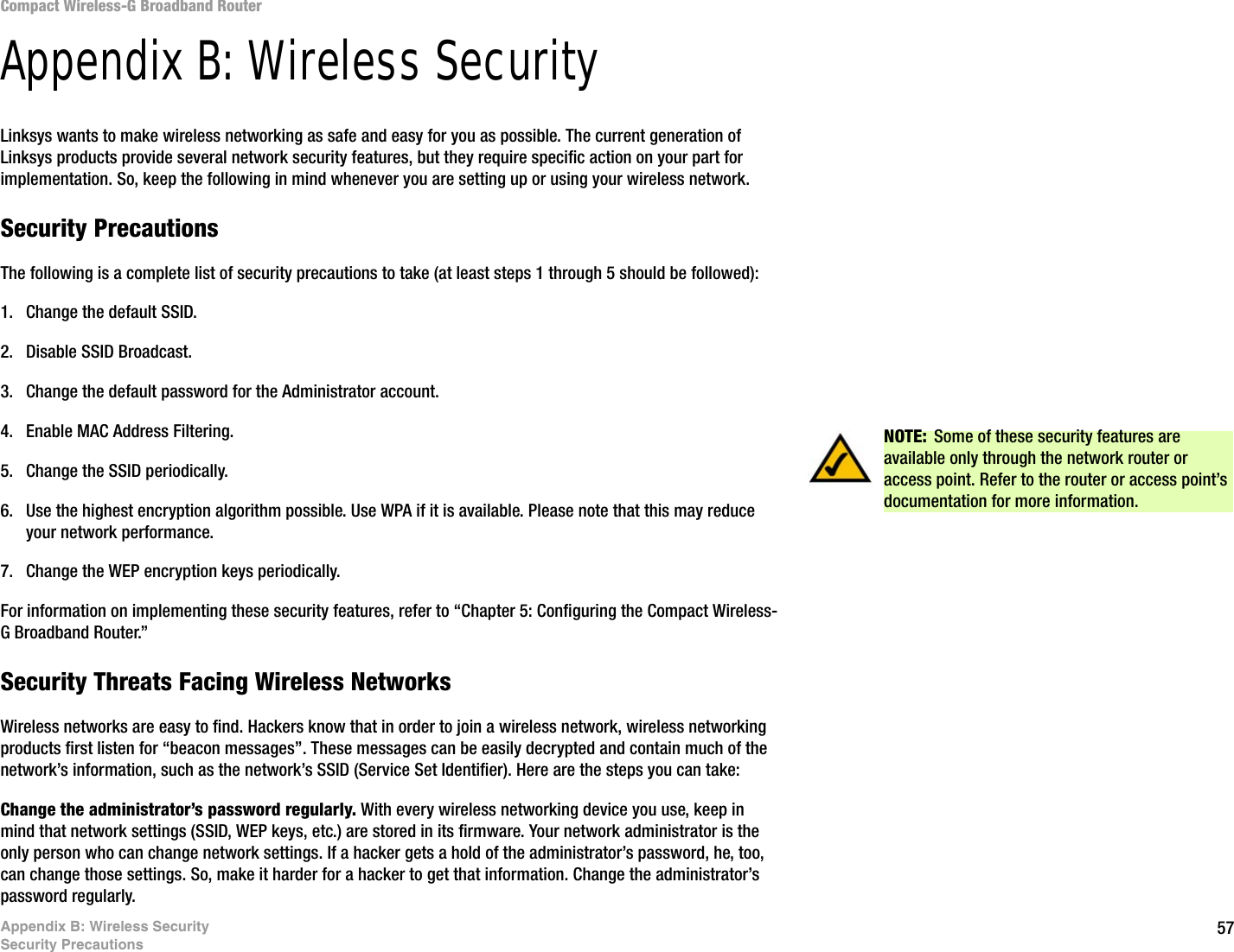 57Appendix B: Wireless SecuritySecurity PrecautionsCompact Wireless-G Broadband RouterAppendix B: Wireless SecurityLinksys wants to make wireless networking as safe and easy for you as possible. The current generation of Linksys products provide several network security features, but they require specific action on your part for implementation. So, keep the following in mind whenever you are setting up or using your wireless network.Security PrecautionsThe following is a complete list of security precautions to take (at least steps 1 through 5 should be followed):1. Change the default SSID. 2. Disable SSID Broadcast. 3. Change the default password for the Administrator account. 4. Enable MAC Address Filtering. 5. Change the SSID periodically. 6. Use the highest encryption algorithm possible. Use WPA if it is available. Please note that this may reduce your network performance. 7. Change the WEP encryption keys periodically. For information on implementing these security features, refer to “Chapter 5: Configuring the Compact Wireless-G Broadband Router.”Security Threats Facing Wireless Networks Wireless networks are easy to find. Hackers know that in order to join a wireless network, wireless networking products first listen for “beacon messages”. These messages can be easily decrypted and contain much of the network’s information, such as the network’s SSID (Service Set Identifier). Here are the steps you can take:Change the administrator’s password regularly. With every wireless networking device you use, keep in mind that network settings (SSID, WEP keys, etc.) are stored in its firmware. Your network administrator is the only person who can change network settings. If a hacker gets a hold of the administrator’s password, he, too, can change those settings. So, make it harder for a hacker to get that information. Change the administrator’s password regularly.NOTE: Some of these security features are available only through the network router or access point. Refer to the router or access point’s documentation for more information.