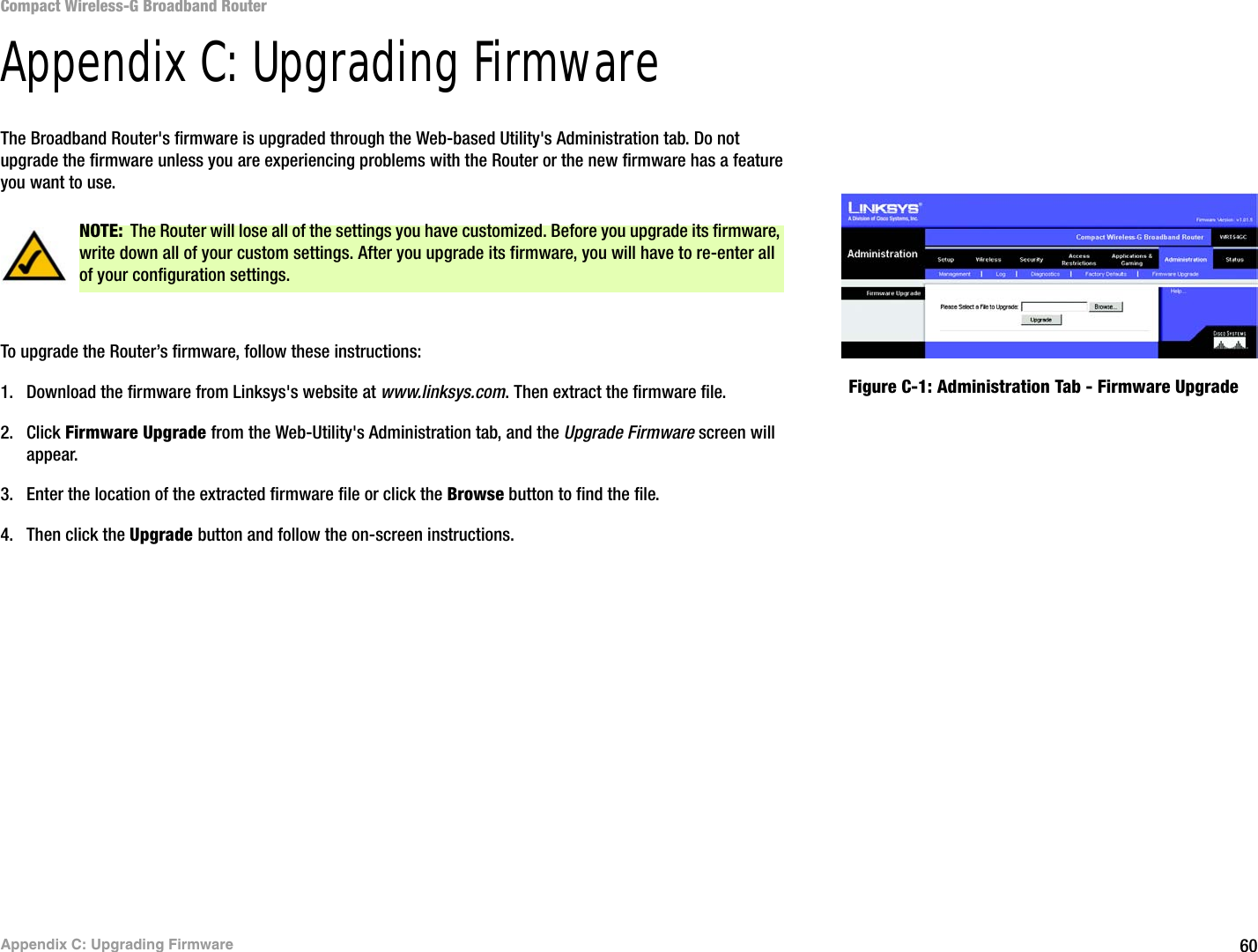 60Appendix C: Upgrading FirmwareCompact Wireless-G Broadband RouterAppendix C: Upgrading FirmwareThe Broadband Router&apos;s firmware is upgraded through the Web-based Utility&apos;s Administration tab. Do not upgrade the firmware unless you are experiencing problems with the Router or the new firmware has a feature you want to use.To upgrade the Router’s firmware, follow these instructions:1. Download the firmware from Linksys&apos;s website at www.linksys.com. Then extract the firmware file.2. Click Firmware Upgrade from the Web-Utility&apos;s Administration tab, and the Upgrade Firmware screen will appear.3. Enter the location of the extracted firmware file or click the Browse button to find the file.4. Then click the Upgrade button and follow the on-screen instructions.Figure C-1: Administration Tab - Firmware UpgradeNOTE: The Router will lose all of the settings you have customized. Before you upgrade its firmware, write down all of your custom settings. After you upgrade its firmware, you will have to re-enter all of your configuration settings.