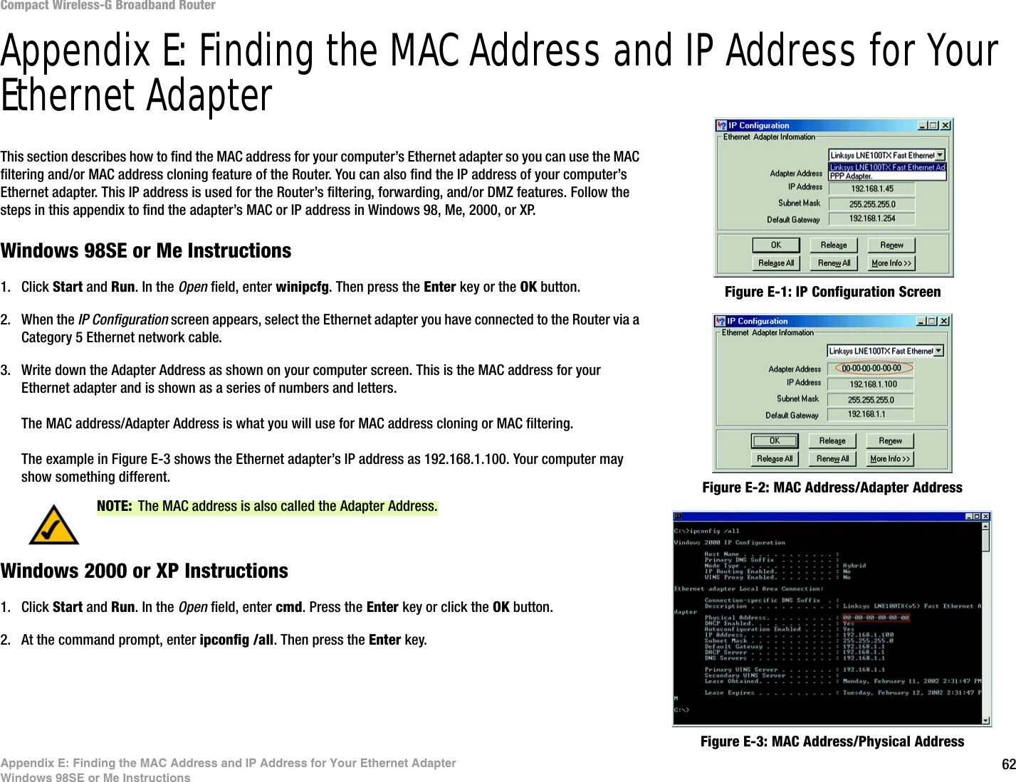 62Appendix E: Finding the MAC Address and IP Address for Your Ethernet AdapterWindows 98SE or Me InstructionsCompact Wireless-G Broadband RouterAppendix E: Finding the MAC Address and IP Address for Your Ethernet AdapterThis section describes how to find the MAC address for your computer’s Ethernet adapter so you can use the MAC filtering and/or MAC address cloning feature of the Router. You can also find the IP address of your computer’s Ethernet adapter. This IP address is used for the Router’s filtering, forwarding, and/or DMZ features. Follow the steps in this appendix to find the adapter’s MAC or IP address in Windows 98, Me, 2000, or XP.Windows 98SE or Me Instructions1. Click Start and Run. In the Open field, enter winipcfg. Then press the Enter key or the OK button. 2. When the IP Configuration screen appears, select the Ethernet adapter you have connected to the Router via a Category 5 Ethernet network cable.3. Write down the Adapter Address as shown on your computer screen. This is the MAC address for your Ethernet adapter and is shown as a series of numbers and letters.The MAC address/Adapter Address is what you will use for MAC address cloning or MAC filtering.The example in Figure E-3 shows the Ethernet adapter’s IP address as 192.168.1.100. Your computer may show something different.Windows 2000 or XP Instructions1. Click Start and Run. In the Open field, enter cmd. Press the Enter key or click the OK button.2. At the command prompt, enter ipconfig /all. Then press the Enter key.Figure E-2: MAC Address/Adapter AddressFigure E-1: IP Configuration ScreenNOTE: The MAC address is also called the Adapter Address.Figure E-3: MAC Address/Physical Address