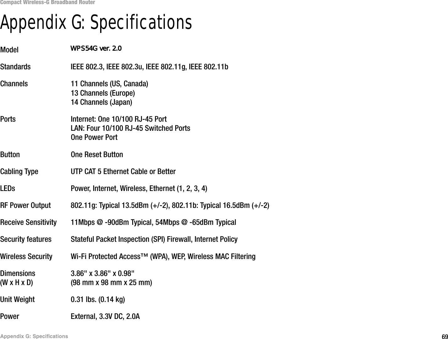 69Appendix G: SpecificationsCompact Wireless-G Broadband RouterAppendix G: SpecificationsModel WRT54GCStandards IEEE 802.3, IEEE 802.3u, IEEE 802.11g, IEEE 802.11bChannels 11 Channels (US, Canada)13 Channels (Europe)14 Channels (Japan) Ports Internet: One 10/100 RJ-45 Port LAN: Four 10/100 RJ-45 Switched PortsOne Power PortButton One Reset ButtonCabling Type UTP CAT 5 Ethernet Cable or BetterLEDs Power, Internet, Wireless, Ethernet (1, 2, 3, 4)RF Power Output 802.11g: Typical 13.5dBm (+/-2), 802.11b: Typical 16.5dBm (+/-2)Receive Sensitivity 11Mbps @ -90dBm Typical, 54Mbps @ -65dBm TypicalSecurity features Stateful Packet Inspection (SPI) Firewall, Internet PolicyWireless Security Wi-Fi Protected Access™ (WPA), WEP, Wireless MAC FilteringDimensions 3.86&quot; x 3.86&quot; x 0.98&quot;(W x H x D) (98 mm x 98 mm x 25 mm)Unit Weight 0.31 lbs. (0.14 kg)Power External, 3.3V DC, 2.0AWPS54G ver. 2.0