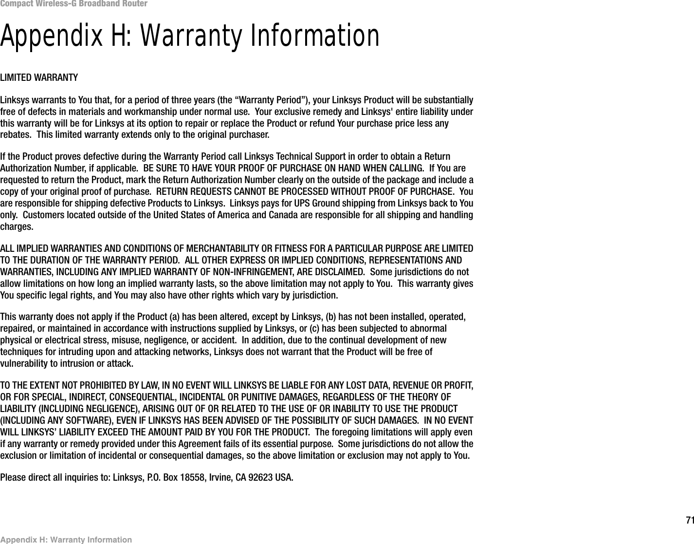 71Appendix H: Warranty InformationCompact Wireless-G Broadband RouterAppendix H: Warranty InformationLIMITED WARRANTYLinksys warrants to You that, for a period of three years (the “Warranty Period”), your Linksys Product will be substantially free of defects in materials and workmanship under normal use.  Your exclusive remedy and Linksys&apos; entire liability under this warranty will be for Linksys at its option to repair or replace the Product or refund Your purchase price less any rebates.  This limited warranty extends only to the original purchaser.  If the Product proves defective during the Warranty Period call Linksys Technical Support in order to obtain a Return Authorization Number, if applicable.  BE SURE TO HAVE YOUR PROOF OF PURCHASE ON HAND WHEN CALLING.  If You are requested to return the Product, mark the Return Authorization Number clearly on the outside of the package and include a copy of your original proof of purchase.  RETURN REQUESTS CANNOT BE PROCESSED WITHOUT PROOF OF PURCHASE.  You are responsible for shipping defective Products to Linksys.  Linksys pays for UPS Ground shipping from Linksys back to You only.  Customers located outside of the United States of America and Canada are responsible for all shipping and handling charges. ALL IMPLIED WARRANTIES AND CONDITIONS OF MERCHANTABILITY OR FITNESS FOR A PARTICULAR PURPOSE ARE LIMITED TO THE DURATION OF THE WARRANTY PERIOD.  ALL OTHER EXPRESS OR IMPLIED CONDITIONS, REPRESENTATIONS AND WARRANTIES, INCLUDING ANY IMPLIED WARRANTY OF NON-INFRINGEMENT, ARE DISCLAIMED.  Some jurisdictions do not allow limitations on how long an implied warranty lasts, so the above limitation may not apply to You.  This warranty gives You specific legal rights, and You may also have other rights which vary by jurisdiction.This warranty does not apply if the Product (a) has been altered, except by Linksys, (b) has not been installed, operated, repaired, or maintained in accordance with instructions supplied by Linksys, or (c) has been subjected to abnormal physical or electrical stress, misuse, negligence, or accident.  In addition, due to the continual development of new techniques for intruding upon and attacking networks, Linksys does not warrant that the Product will be free of vulnerability to intrusion or attack.TO THE EXTENT NOT PROHIBITED BY LAW, IN NO EVENT WILL LINKSYS BE LIABLE FOR ANY LOST DATA, REVENUE OR PROFIT, OR FOR SPECIAL, INDIRECT, CONSEQUENTIAL, INCIDENTAL OR PUNITIVE DAMAGES, REGARDLESS OF THE THEORY OF LIABILITY (INCLUDING NEGLIGENCE), ARISING OUT OF OR RELATED TO THE USE OF OR INABILITY TO USE THE PRODUCT (INCLUDING ANY SOFTWARE), EVEN IF LINKSYS HAS BEEN ADVISED OF THE POSSIBILITY OF SUCH DAMAGES.  IN NO EVENT WILL LINKSYS’ LIABILITY EXCEED THE AMOUNT PAID BY YOU FOR THE PRODUCT.  The foregoing limitations will apply even if any warranty or remedy provided under this Agreement fails of its essential purpose.  Some jurisdictions do not allow the exclusion or limitation of incidental or consequential damages, so the above limitation or exclusion may not apply to You.Please direct all inquiries to: Linksys, P.O. Box 18558, Irvine, CA 92623 USA.