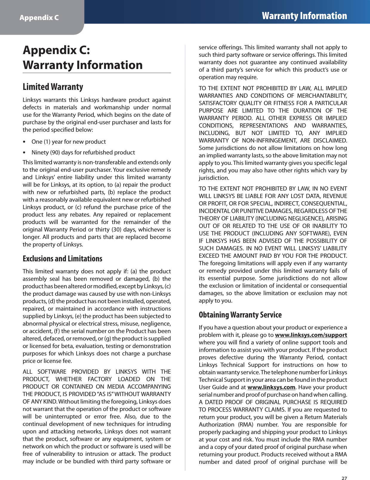 Appendix C Warranty Information27Appendix C: Warranty InformationLimited WarrantyLinksys warrants this Linksys hardware product againstdefects in materials and workmanship under normaluse for the Warranty Period, which begins on the date of purchase by the original end-user purchaser and lasts forthe period specified below:One (1) year for new productsNinety (90) days for refurbished productsThis limited warranty is non-transferable and extends onlyto the original end-user purchaser. Your exclusive remedyand Linksys’ entire liability under this limited warrantywill be for Linksys, at its option, to (a) repair the productwith new or refurbished parts, (b) replace the productwith a reasonably available equivalent new or refurbishedLinksys product, or (c) refund the purchase price of theproduct less any rebates. Any repaired or replacementproducts will be warranted for the remainder of theoriginal Warranty Period or thirty (30) days, whichever islonger. All products and parts that are replaced becomethe property of Linksys.Exclusions and LimitationsThis limited warranty does not apply if: (a) the productassembly seal has been removed or damaged, (b) theproduct has been altered or modified, except by Linksys, (c)the product damage was caused by use with non-Linksys products, (d) the product has not been installed, operated,repaired, or maintained in accordance with instructionssupplied by Linksys, (e) the product has been subjected toabnormal physical or electrical stress, misuse, negligence,or accident, (f) the serial number on the Product has beenaltered, defaced, or removed, or (g) the product is suppliedor licensed for beta, evaluation, testing or demonstrationpurposes for which Linksys does not charge a purchaseprice or license fee.ALL SOFTWARE PROVIDED BY LINKSYS WITH THEPRODUCT, WHETHER FACTORY LOADED ON THEPRODUCT OR CONTAINED ON MEDIA ACCOMPANYINGTHE PRODUCT, IS PROVIDED “AS IS” WITHOUT WARRANTYOF ANY KIND. Without limiting the foregoing, Linksys doesnot warrant that the operation of the product or softwarewill be uninterrupted or error free. Also, due to thecontinual development of new techniques for intrudingupon and attacking networks, Linksys does not warrantthat the product, software or any equipment, system ornetwork on which the product or software is used will befree of vulnerability to intrusion or attack. The productmay include or be bundled with third party software orservice offerings. This limited warranty shall not apply tosuch third party software or service offerings. This limitedwarranty does not guarantee any continued availabilityof a third party’s service for which this product’s use oroperation may require.TO THE EXTENT NOT PROHIBITED BY LAW, ALL IMPLIEDWARRANTIES AND CONDITIONS OF MERCHANTABILITY,SATISFACTORY QUALITY OR FITNESS FOR A PARTICULARPURPOSE ARE LIMITED TO THE DURATION OF THEWARRANTY PERIOD. ALL OTHER EXPRESS OR IMPLIEDCONDITIONS, REPRESENTATIONS AND WARRANTIES,INCLUDING, BUT NOT LIMITED TO, ANY IMPLIEDWARRANTY OF NON-INFRINGEMENT, ARE DISCLAIMED.Some jurisdictions do not allow limitations on how longan implied warranty lasts, so the above limitation may notapply to you. This limited warranty gives you specific legalrights, and you may also have other rights which vary byjurisdiction.TO THE EXTENT NOT PROHIBITED BY LAW, IN NO EVENT WILL LINKSYS BE LIABLE FOR ANY LOST DATA, REVENUEOR PROFIT, OR FOR SPECIAL, INDIRECT, CONSEQUENTIAL,INCIDENTAL OR PUNITIVE DAMAGES, REGARDLESS OF THETHEORY OF LIABILITY (INCLUDING NEGLIGENCE), ARISINGOUT OF OR RELATED TO THE USE OF OR INABILITY TOUSE THE PRODUCT (INCLUDING ANY SOFTWARE), EVENIF LINKSYS HAS BEEN ADVISED OF THE POSSIBILITY OFSUCH DAMAGES. IN NO EVENT WILL LINKSYS’ LIABILITYEXCEED THE AMOUNT PAID BY YOU FOR THE PRODUCT.The foregoing limitations will apply even if any warrantyor remedy provided under this limited warranty fails of its essential purpose. Some jurisdictions do not allowthe exclusion or limitation of incidental or consequentialdamages, so the above limitation or exclusion may notapply to you.Obtaining Warranty ServiceIf you have a question about your product or experience aproblem with it, please go towww.linksys.com/supportyppwhere you will find a variety of online support tools andinformation to assist you with your product. If the productproves defective during the Warranty Period, contactLinksys Technical Support for instructions on how toobtain warranty service. The telephone number for LinksysTechnical Support in your area can be found in the productUser Guide and atwww.linksys.comy. Have your productserial number and proof of purchase on hand when calling.A DATED PROOF OF ORIGINAL PURCHASE IS REQUIREDTO PROCESS WARRANTY CLAIMS. If you are requested toreturn your product, you will be given a Return MaterialsAuthorization (RMA) number. You are responsible forproperly packaging and shipping your product to Linksysat your cost and risk. You must include the RMA numberand a copy of your dated proof of original purchase whenreturning your product. Products received without a RMAnumber and dated proof of original purchase will be