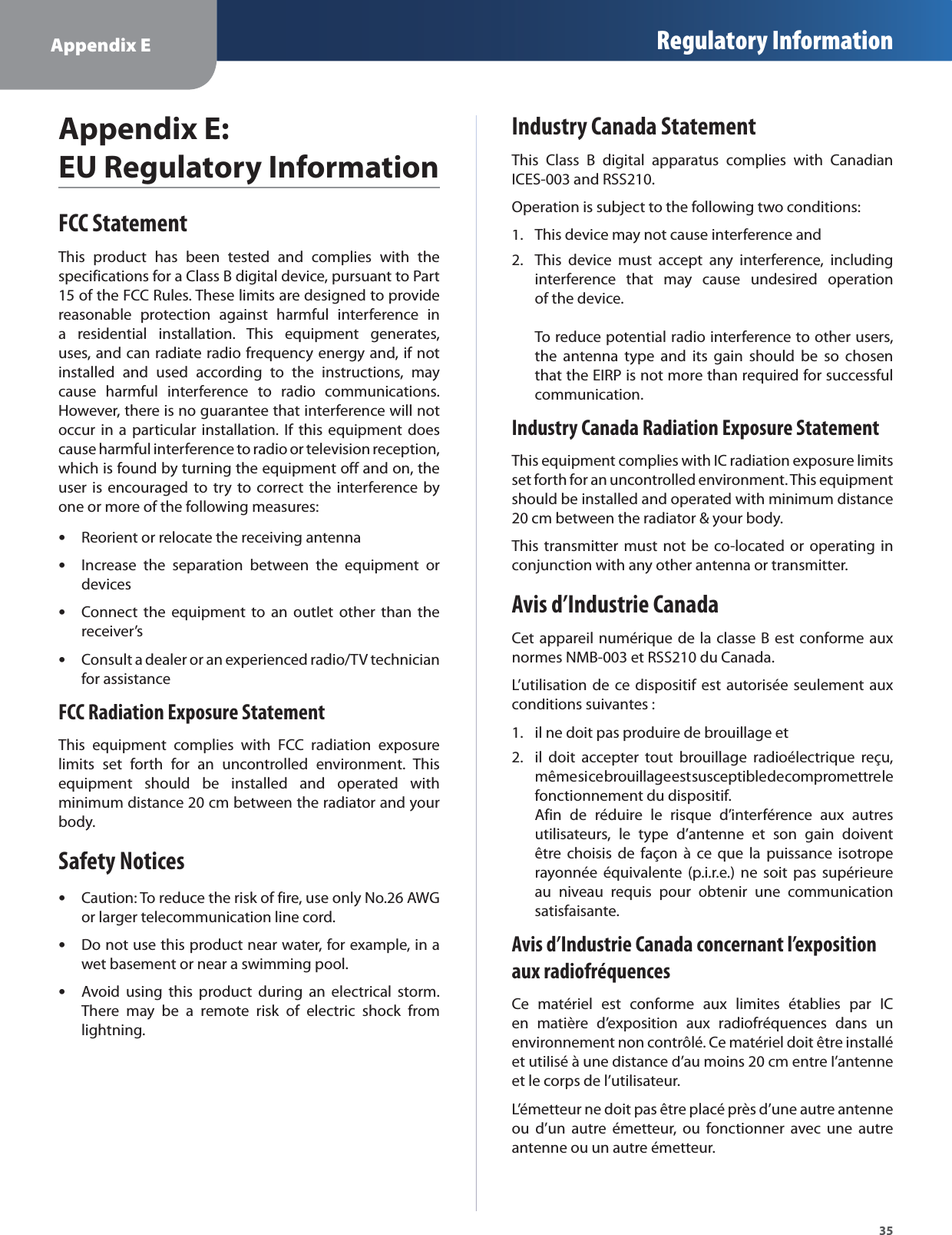 Appendix E Regulatory Information35Appendix E:  EU Regulatory InformationFCC StatementThis product has been tested and complies with thespecifications for a Class B digital device, pursuant to Part15 of the FCC Rules. These limits are designed to providereasonable protection against harmful interference ina residential installation. This equipment generates,uses, and can radiate radio frequency energy and, if notinstalled and used according to the instructions, maycause harmful interference to radio communications.However, there is no guarantee that interference will notoccur in a particular installation. If this equipment doescause harmful interference to radio or television reception,which is found by turning the equipment off and on, theuser is encouraged to try to correct the interference byone or more of the following measures:Reorient or relocate the receiving antennasIncrease the separation between the equipment orsdevicesConnect the equipment to an outlet other than thesreceiver’sConsult a dealer or an experienced radio/TV techniciansfor assistanceFCC Radiation Exposure StatementThis equipment complies with FCC radiation exposurelimits set forth for an uncontrolled environment. Thisequipment should be installed and operated withminimum distance 20 cm between the radiator and yourbody.Safety NoticesCaution: To reduce the risk of fire, use only No.26 AWGsor larger telecommunication line cord.Do not use this product near water, for example, in aswet basement or near a swimming pool.Avoid using this product during an electrical storm.sThere may be a remote risk of electric shock fromlightning.Industry Canada StatementThis Class B digital apparatus complies with CanadianICES-003 and RSS210.Operation is subject to the following two conditions:This device may not cause interference and1.This device must accept any interference, including2.interference that may cause undesired operationof the device. To reduce potential radio interference to other users,the antenna type and its gain should be so chosenthat the EIRP is not more than required for successfulcommunication.Industry Canada Radiation Exposure StatementThis equipment complies with IC radiation exposure limitsset forth for an uncontrolled environment. This equipmentshould be installed and operated with minimum distance20 cm between the radiator &amp; your body.This transmitter must not be co-located or operating inconjunction with any other antenna or transmitter.Avis d’Industrie CanadaCet appareil numérique de la classe B est conforme auxnormes NMB-003 et RSS210 du Canada.L’utilisation de ce dispositif est autorisée seulement auxconditions suivantes :il ne doit pas produire de brouillage et1.il doit accepter tout brouillage radioélectrique reçu,2.même si ce brouillage est susceptible de compromettre le fonctionnement du dispositif.     Afin de réduire le risque d’interférence aux autresutilisateurs, le type d’antenne et son gain doiventêtre choisis de façon à ce que la puissance isotroperayonnée équivalente (p.i.r.e.) ne soit pas supérieureau niveau requis pour obtenir une communicationsatisfaisante.Avis d’Industrie Canada concernant l’exposition aux radiofréquencesCe matériel est conforme aux limites établies par ICen matière d’exposition aux radiofréquences dans unenvironnement non contrôlé. Ce matériel doit être installéet utilisé à une distance d’au moins 20 cm entre l’antenneet le corps de l’utilisateur.L’émetteur ne doit pas être placé près d’une autre antenneou d’un autre émetteur, ou fonctionner avec une autreantenne ou un autre émetteur.