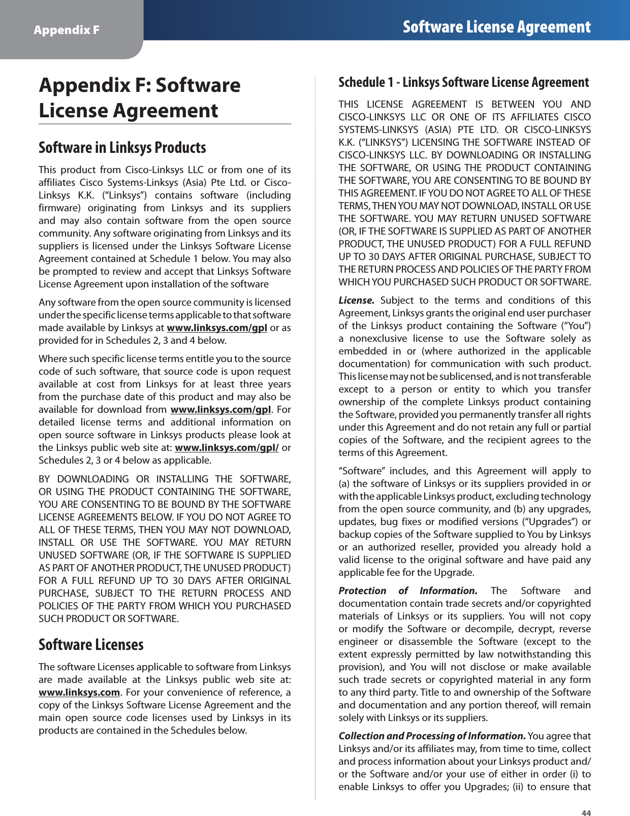 44Appendix F Software License AgreementAppendix F: Software License AgreementSoftware in Linksys ProductsThis product from Cisco-Linksys LLC or from one of itsaffiliates Cisco Systems-Linksys (Asia) Pte Ltd. or Cisco-Linksys K.K. (“Linksys”) contains software (includingfirmware) originating from Linksys and its suppliersand may also contain software from the open sourcecommunity. Any software originating from Linksys and itssuppliers is licensed under the Linksys Software LicenseAgreement contained at Schedule 1 below. You may alsobe prompted to review and accept that Linksys SoftwareLicense Agreement upon installation of the softwareAny software from the open source community is licensedunder the specific license terms applicable to that softwaremade available by Linksys atwww.linksys.com/gplygp or asprovided for in Schedules 2, 3 and 4 below.Where such specific license terms entitle you to the sourcecode of such software, that source code is upon requestavailable at cost from Linksys for at least three yearsfrom the purchase date of this product and may also beavailable for download fromwww.linksys.com/gplygp. Fordetailed license terms and additional information onopen source software in Linksys products please look atthe Linksys public web site at:www.linksys.com/gpl/ygporSchedules 2, 3 or 4 below as applicable.BY DOWNLOADING OR INSTALLING THE SOFTWARE,OR USING THE PRODUCT CONTAINING THE SOFTWARE,YOU ARE CONSENTING TO BE BOUND BY THE SOFTWARELICENSE AGREEMENTS BELOW. IF YOU DO NOT AGREE TOALL OF THESE TERMS, THEN YOU MAY NOT DOWNLOAD,INSTALL OR USE THE SOFTWARE. YOU MAY RETURNUNUSED SOFTWARE (OR, IF THE SOFTWARE IS SUPPLIEDAS PART OF ANOTHER PRODUCT, THE UNUSED PRODUCT)FOR A FULL REFUND UP TO 30 DAYS AFTER ORIGINALPURCHASE, SUBJECT TO THE RETURN PROCESS ANDPOLICIES OF THE PARTY FROM WHICH YOU PURCHASEDSUCH PRODUCT OR SOFTWARE.Software LicensesThe software Licenses applicable to software from Linksysare made available at the Linksys public web site at:www.linksys.comy. For your convenience of reference, acopy of the Linksys Software License Agreement and themain open source code licenses used by Linksys in itsproducts are contained in the Schedules below.Schedule 1 - Linksys Software License AgreementTHIS LICENSE AGREEMENT IS BETWEEN YOU ANDCISCO-LINKSYS LLC OR ONE OF ITS AFFILIATES CISCOSYSTEMS-LINKSYS (ASIA) PTE LTD. OR CISCO-LINKSYSK.K. (“LINKSYS”) LICENSING THE SOFTWARE INSTEAD OFCISCO-LINKSYS LLC. BY DOWNLOADING OR INSTALLINGTHE SOFTWARE, OR USING THE PRODUCT CONTAININGTHE SOFTWARE, YOU ARE CONSENTING TO BE BOUND BYTHIS AGREEMENT. IF YOU DO NOT AGREE TO ALL OF THESETERMS, THEN YOU MAY NOT DOWNLOAD, INSTALL OR USETHE SOFTWARE. YOU MAY RETURN UNUSED SOFTWARE(OR, IF THE SOFTWARE IS SUPPLIED AS PART OF ANOTHERPRODUCT, THE UNUSED PRODUCT) FOR A FULL REFUNDUP TO 30 DAYS AFTER ORIGINAL PURCHASE, SUBJECT TOTHE RETURN PROCESS AND POLICIES OF THE PARTY FROMWHICH YOU PURCHASED SUCH PRODUCT OR SOFTWARE.License.Subject to the terms and conditions of thisAgreement, Linksys grants the original end user purchaserof the Linksys product containing the Software (“You”)a nonexclusive license to use the Software solely asembedded in or (where authorized in the applicabledocumentation) for communication with such product.This license may not be sublicensed, and is not transferableexcept to a person or entity to which you transferownership of the complete Linksys product containingthe Software, provided you permanently transfer all rightsunder this Agreement and do not retain any full or partialcopies of the Software, and the recipient agrees to theterms of this Agreement.“Software” includes, and this Agreement will apply to(a)the software of Linksys or its suppliers provided in orwith the applicable Linksys product, excluding technologyfrom the open source community, and (b) any upgrades,updates, bug fixes or modified versions (“Upgrades”) orbackup copies of the Software supplied to You by Linksysor an authorized reseller, provided you already hold avalid license to the original software and have paid anyapplicable fee for the Upgrade.Protection of Information. The Software anddocumentation contain trade secrets and/or copyrightedmaterials of Linksys or its suppliers. You will not copyor modify the Software or decompile, decrypt, reverseengineer or disassemble the Software (except to theextent expressly permitted by law notwithstanding thisprovision), and You will not disclose or make availablesuch trade secrets or copyrighted material in any formto any third party. Title to and ownership of the Softwareand documentation and any portion thereof, will remainsolely with Linksys or its suppliers.Collection and Processing of Information. You agree thatLinksys and/or its affiliates may, from time to time, collectand process information about your Linksys product and/or the Software and/or your use of either in order (i) toenable Linksys to offer you Upgrades; (ii) to ensure that