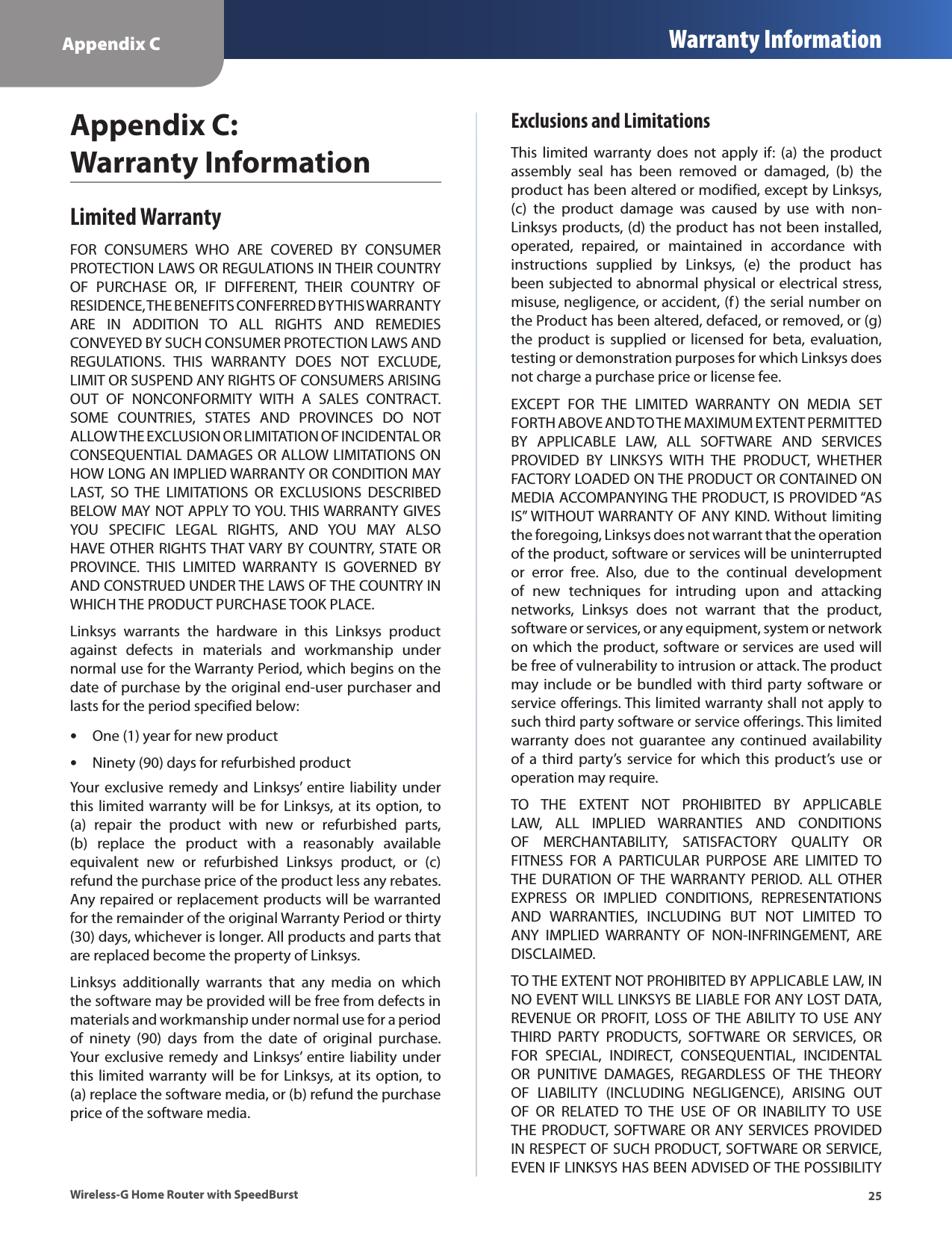 Appendix C Warranty Information25Wireless-G Home Router with SpeedBurstAppendix C:  Warranty InformationLimited WarrantyFOR  CONSUMERS  WHO  ARE  COVERED  BY  CONSUMER PROTECTION LAWS OR REGULATIONS IN THEIR COUNTRY OF  PURCHASE  OR,  IF  DIFFERENT,  THEIR  COUNTRY  OF RESIDENCE, THE BENEFITS CONFERRED BY THIS WARRANTY ARE  IN  ADDITION  TO  ALL  RIGHTS  AND  REMEDIES CONVEYED BY SUCH CONSUMER PROTECTION LAWS AND REGULATIONS.  THIS  WARRANTY  DOES  NOT  EXCLUDE, LIMIT OR SUSPEND ANY RIGHTS OF CONSUMERS ARISING OUT  OF  NONCONFORMITY  WITH  A  SALES  CONTRACT. SOME  COUNTRIES,  STATES  AND  PROVINCES  DO  NOT ALLOW THE EXCLUSION OR LIMITATION OF INCIDENTAL OR CONSEQUENTIAL DAMAGES OR ALLOW LIMITATIONS ON HOW LONG AN IMPLIED WARRANTY OR CONDITION MAY LAST,  SO  THE  LIMITATIONS  OR  EXCLUSIONS  DESCRIBED BELOW MAY NOT APPLY TO YOU. THIS WARRANTY GIVES YOU  SPECIFIC  LEGAL  RIGHTS,  AND  YOU  MAY  ALSO HAVE OTHER RIGHTS THAT VARY BY COUNTRY, STATE OR PROVINCE.  THIS  LIMITED  WARRANTY  IS  GOVERNED  BY AND CONSTRUED UNDER THE LAWS OF THE COUNTRY IN WHICH THE PRODUCT PURCHASE TOOK PLACE.Linksys  warrants  the  hardware  in  this  Linksys  product against  defects  in  materials  and  workmanship  under normal use for the Warranty Period, which begins on the date of purchase by the original end-user purchaser and lasts for the period specified below: •One (1) year for new product •Ninety (90) days for refurbished productYour  exclusive remedy and Linksys’  entire liability under this limited warranty will be for Linksys, at its option, to (a)  repair  the  product  with  new  or  refurbished  parts, (b)  replace  the  product  with  a  reasonably  available equivalent  new  or  refurbished  Linksys  product,  or  (c) refund the purchase price of the product less any rebates. Any repaired or replacement products will be warranted for the remainder of the original Warranty Period or thirty (30) days, whichever is longer. All products and parts that are replaced become the property of Linksys.Linksys  additionally  warrants  that  any  media  on  which the software may be provided will be free from defects in materials and workmanship under normal use for a period of  ninety  (90)  days  from  the  date  of  original  purchase. Your  exclusive remedy and Linksys’  entire liability under this limited warranty will be for Linksys, at its option, to (a) replace the software media, or (b) refund the purchase price of the software media.Exclusions and LimitationsThis  limited  warranty  does  not  apply  if:  (a) the  product assembly  seal  has  been  removed  or  damaged,  (b)  the product has been altered or modified, except by Linksys, (c)  the  product  damage  was  caused  by  use  with  non-Linksys products, (d) the product has not been installed, operated,  repaired,  or  maintained  in  accordance  with instructions  supplied  by  Linksys,  (e)  the  product  has been subjected to abnormal physical or electrical stress, misuse, negligence, or accident, (f) the serial number on the Product has been altered, defaced, or removed, or (g) the product  is supplied  or  licensed for beta,  evaluation, testing or demonstration purposes for which Linksys does not charge a purchase price or license fee.EXCEPT  FOR  THE  LIMITED  WARRANTY  ON  MEDIA  SET FORTH ABOVE AND TO THE MAXIMUM EXTENT PERMITTED BY  APPLICABLE  LAW,  ALL  SOFTWARE  AND  SERVICES PROVIDED  BY  LINKSYS  WITH  THE  PRODUCT,  WHETHER FACTORY LOADED ON THE PRODUCT OR CONTAINED ON MEDIA ACCOMPANYING THE PRODUCT, IS PROVIDED “AS IS” WITHOUT WARRANTY OF ANY KIND. Without limiting the foregoing, Linksys does not warrant that the operation of the product, software or services will be uninterrupted or  error  free.  Also,  due  to  the  continual  development of  new  techniques  for  intruding  upon  and  attacking networks,  Linksys  does  not  warrant  that  the  product, software or services, or any equipment, system or network on which the product, software or services are used will be free of vulnerability to intrusion or attack. The product may include or be bundled with third party software or service offerings. This limited warranty shall not apply to such third party software or service offerings. This limited warranty  does  not  guarantee  any  continued  availability of a  third party’s  service  for  which this  product’s use  or operation may require. TO  THE  EXTENT  NOT  PROHIBITED  BY  APPLICABLE LAW,  ALL  IMPLIED  WARRANTIES  AND  CONDITIONS OF  MERCHANTABILITY,  SATISFACTORY  QUALITY  OR FITNESS  FOR  A  PARTICULAR  PURPOSE  ARE  LIMITED  TO THE  DURATION  OF THE WARRANTY  PERIOD.  ALL OTHER EXPRESS  OR  IMPLIED  CONDITIONS,  REPRESENTATIONS AND  WARRANTIES,  INCLUDING  BUT  NOT  LIMITED  TO ANY  IMPLIED  WARRANTY  OF  NON-INFRINGEMENT,  ARE DISCLAIMED. TO THE EXTENT NOT PROHIBITED BY APPLICABLE LAW, IN NO EVENT WILL LINKSYS BE LIABLE FOR ANY LOST DATA, REVENUE OR  PROFIT, LOSS OF THE ABILITY TO USE ANY THIRD  PARTY  PRODUCTS,  SOFTWARE  OR  SERVICES,  OR FOR  SPECIAL,  INDIRECT,  CONSEQUENTIAL,  INCIDENTAL OR  PUNITIVE  DAMAGES,  REGARDLESS  OF  THE  THEORY OF  LIABILITY  (INCLUDING  NEGLIGENCE),  ARISING  OUT OF  OR  RELATED  TO  THE  USE  OF  OR  INABILITY  TO  USE THE PRODUCT, SOFTWARE OR ANY SERVICES PROVIDED IN RESPECT OF SUCH PRODUCT, SOFTWARE OR SERVICE, EVEN IF LINKSYS HAS BEEN ADVISED OF THE POSSIBILITY 