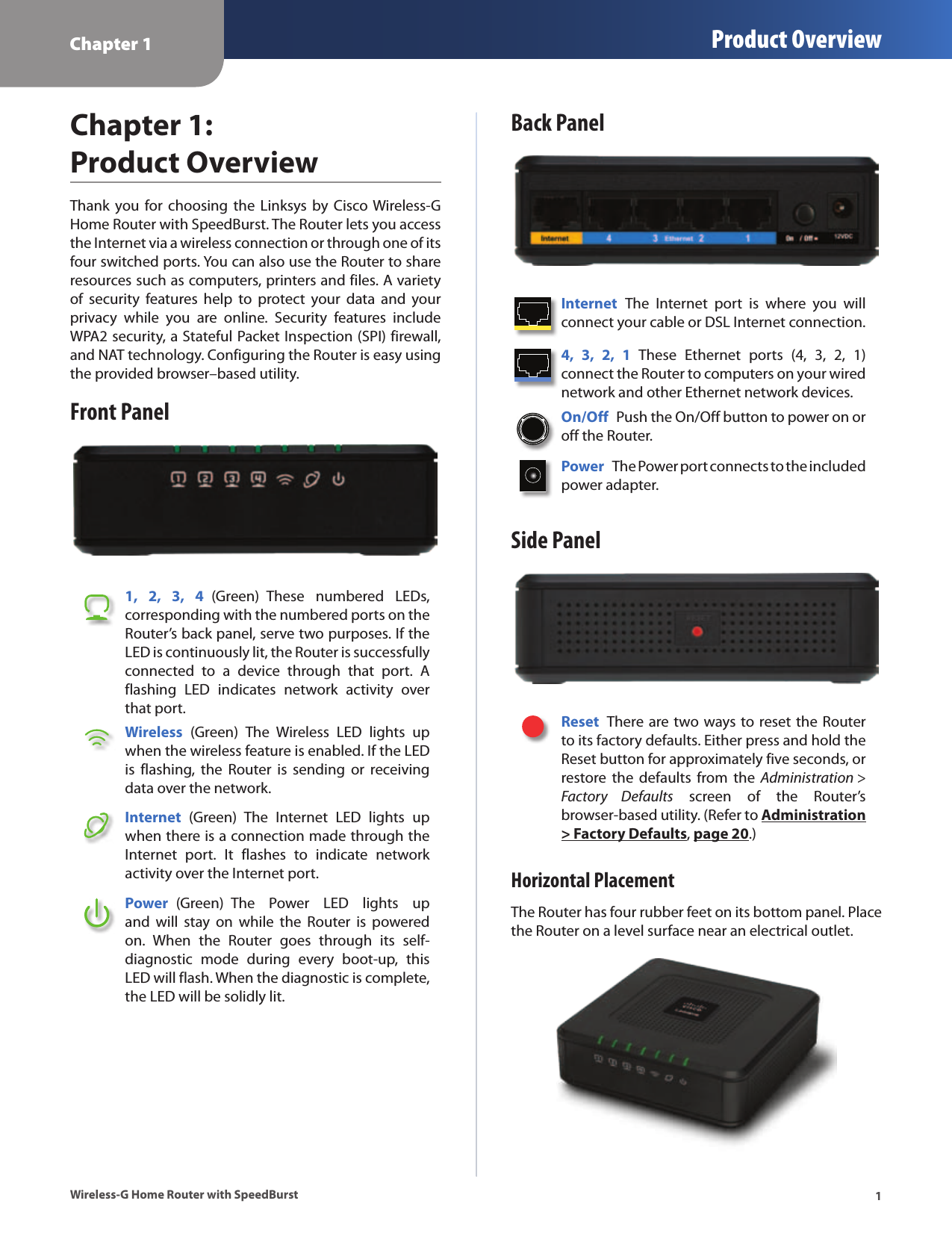 Chapter 1 Product Overview1Wireless-G Home Router with SpeedBurstChapter 1:  Product OverviewThank you  for  choosing the  Linksys by  Cisco Wireless-G Home Router with SpeedBurst. The Router lets you access the Internet via a wireless connection or through one of its four switched ports. You can also use the Router to share resources such as computers, printers and files. A variety of  security  features  help  to  protect  your  data  and  your privacy  while  you  are  online.  Security  features  include WPA2 security, a Stateful Packet Inspection (SPI) firewall, and NAT technology. Configuring the Router is easy using the provided browser–based utility.Front Panel1,  2,  3,  4  (Green)  These  numbered  LEDs, corresponding with the numbered ports on the Router’s back panel, serve two purposes. If the LED is continuously lit, the Router is successfully connected  to  a  device  through  that  port.  A flashing  LED  indicates  network  activity  over that port. Wireless  (Green)  The  Wireless  LED  lights  up when the wireless feature is enabled. If the LED is  flashing,  the  Router  is  sending  or  receiving data over the network.Internet  (Green)  The  Internet  LED  lights  up when there is a connection made through the Internet  port.  It  flashes  to  indicate  network activity over the Internet port. Power  (Green)  The  Power  LED  lights  up and  will  stay  on  while  the  Router  is  powered on.  When  the  Router  goes  through  its  self-diagnostic  mode  during  every  boot-up,  this LED will flash. When the diagnostic is complete, the LED will be solidly lit.Back PanelInternet  The  Internet  port  is  where  you  will connect your cable or DSL Internet connection. 4,  3,  2,  1  These  Ethernet  ports  (4,  3,  2,  1) connect the Router to computers on your wired network and other Ethernet network devices. On/Off  Push the On/Off button to power on or off the Router.Power  The Power port connects to the included power adapter.Side PanelReset  There are two ways to reset the Router to its factory defaults. Either press and hold the Reset button for approximately five seconds, or restore  the  defaults  from  the  Administration &gt; Factory  Defaults  screen  of  the  Router’s browser-based utility. (Refer to Administration &gt; Factory Defaults, page 20.)Horizontal PlacementThe Router has four rubber feet on its bottom panel. Place the Router on a level surface near an electrical outlet.