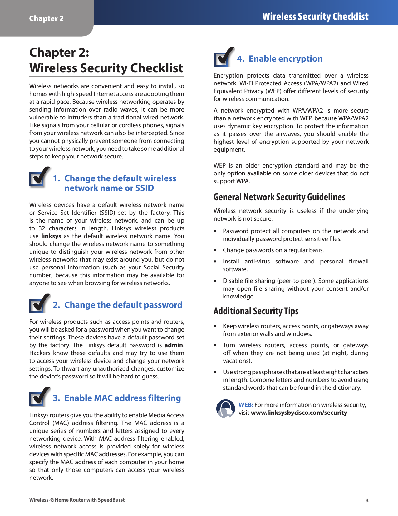 Chapter 2 Wireless Security Checklist3Wireless-G Home Router with SpeedBurstChapter 2:  Wireless Security ChecklistWireless  networks are convenient  and  easy to install, so homes with high-speed Internet access are adopting them at a rapid pace. Because wireless networking operates by sending  information  over  radio  waves,  it  can  be  more vulnerable to intruders than a traditional wired network. Like signals from your cellular or cordless phones, signals from your wireless network can also be intercepted. Since you cannot physically prevent someone from connecting to your wireless network, you need to take some additional steps to keep your network secure. 1.  Change the default wireless    network name or SSIDWireless  devices  have  a  default  wireless  network  name or  Service  Set  Identifier  (SSID)  set  by  the  factory.  This is  the  name  of  your  wireless  network,  and  can  be  up to  32  characters  in  length.  Linksys  wireless  products use  linksys  as  the  default  wireless  network  name.  You should change the wireless network name to something unique  to distinguish  your wireless  network from  other wireless networks that may exist around you, but do not use  personal  information  (such  as  your  Social  Security number)  because  this  information  may  be  available  for anyone to see when browsing for wireless networks. 2.  Change the default passwordFor wireless products such as access points and routers, you will be asked for a password when you want to change their settings. These devices have a default password set by  the  factory.  The  Linksys  default  password  is  admin. Hackers  know  these  defaults  and  may  try  to  use  them to access your wireless device and change your network settings. To thwart any unauthorized changes, customize the device’s password so it will be hard to guess.3.  Enable MAC address filteringLinksys routers give you the ability to enable Media Access Control  (MAC)  address  filtering.  The  MAC  address  is  a unique  series  of  numbers  and  letters  assigned  to  every networking  device. With  MAC  address filtering  enabled, wireless  network  access  is  provided  solely  for  wireless devices with specific MAC addresses. For example, you can specify the MAC address of each computer in your home so  that  only  those  computers  can  access  your  wireless network. 4.  Enable encryptionEncryption  protects  data  transmitted  over  a  wireless network. Wi-Fi Protected  Access (WPA/WPA2) and Wired Equivalent Privacy (WEP) offer different levels of security for wireless communication.A  network  encrypted  with  WPA/WPA2  is  more  secure than a network encrypted with WEP, because WPA/WPA2 uses dynamic key encryption. To protect the information as  it  passes  over  the  airwaves,  you  should  enable  the highest  level  of  encryption  supported  by  your  network equipment. WEP  is  an  older  encryption  standard  and  may  be  the only option available on some older devices that do not support WPA.General Network Security GuidelinesWireless  network  security  is  useless  if  the  underlying network is not secure.  •Password protect  all computers on  the network  and individually password protect sensitive files. •Change passwords on a regular basis. •Install  anti-virus  software  and  personal  firewall software. •Disable file sharing (peer-to-peer). Some applications may  open  file  sharing  without  your  consent  and/or knowledge.Additional Security Tips •Keep wireless routers, access points, or gateways away from exterior walls and windows. •Turn  wireless  routers,  access  points,  or  gateways off  when  they  are  not  being  used  (at  night,  during vacations). •Use strong passphrases that are at least eight characters in length. Combine letters and numbers to avoid using standard words that can be found in the dictionary. WEB: For more information on wireless security, visit www.linksysbycisco.com/security