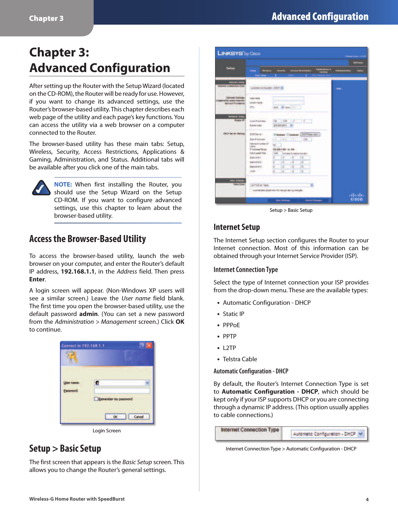 Chapter 3 Advanced Configuration4Wireless-G Home Router with SpeedBurstChapter 3:  Advanced ConfigurationAfter setting up the Router with the Setup Wizard (located on the CD-ROM), the Router will be ready for use. However, if  you  want  to  change  its  advanced  settings,  use  the Router’s browser-based utility. This chapter describes each web page of the utility and each page’s key functions. You can access the  utility via  a  web browser  on a computer connected to the Router.The  browser-based  utility  has  these  main  tabs:  Setup, Wireless,  Security,  Access  Restrictions,  Applications  &amp; Gaming, Administration, and Status. Additional tabs will be available after you click one of the main tabs.NOTE:  When  first  installing  the  Router,  you should  use  the  Setup  Wizard  on  the  Setup CD-ROM.  If  you  want  to  configure  advanced settings,  use  this  chapter  to  learn  about  the browser-based utility.Access the Browser-Based UtilityTo  access  the  browser-based  utility,  launch  the  web browser on your computer, and enter the Router’s default IP address, 192.168.1.1, in  the Address  field. Then press Enter.A  login  screen  will  appear.  (Non-Windows  XP  users  will see  a  similar  screen.)  Leave  the  User  name  field  blank. The first time you open the browser-based utility, use the default  password  admin.  (You  can  set  a  new  password from the Administration &gt; Management screen.) Click OK to continue.Login ScreenSetup &gt; Basic SetupThe first screen that appears is the Basic Setup screen. This allows you to change the Router’s general settings. Setup &gt; Basic SetupInternet SetupThe Internet Setup section configures the Router to your Internet  connection.  Most  of  this  information  can  be obtained through your Internet Service Provider (ISP).Internet Connection TypeSelect the type of Internet connection your ISP provides from the drop-down menu. These are the available types: •Automatic Configuration - DHCP •Static IP •PPPoE •PPTP •L2TP •Telstra CableAutomatic Configuration - DHCPBy  default,  the  Router’s  Internet  Connection Type  is  set to  Automatic  Configuration  -  DHCP,  which  should  be kept only if your ISP supports DHCP or you are connecting through a dynamic IP address. (This option usually applies to cable connections.)Internet Connection Type &gt; Automatic Configuration - DHCP