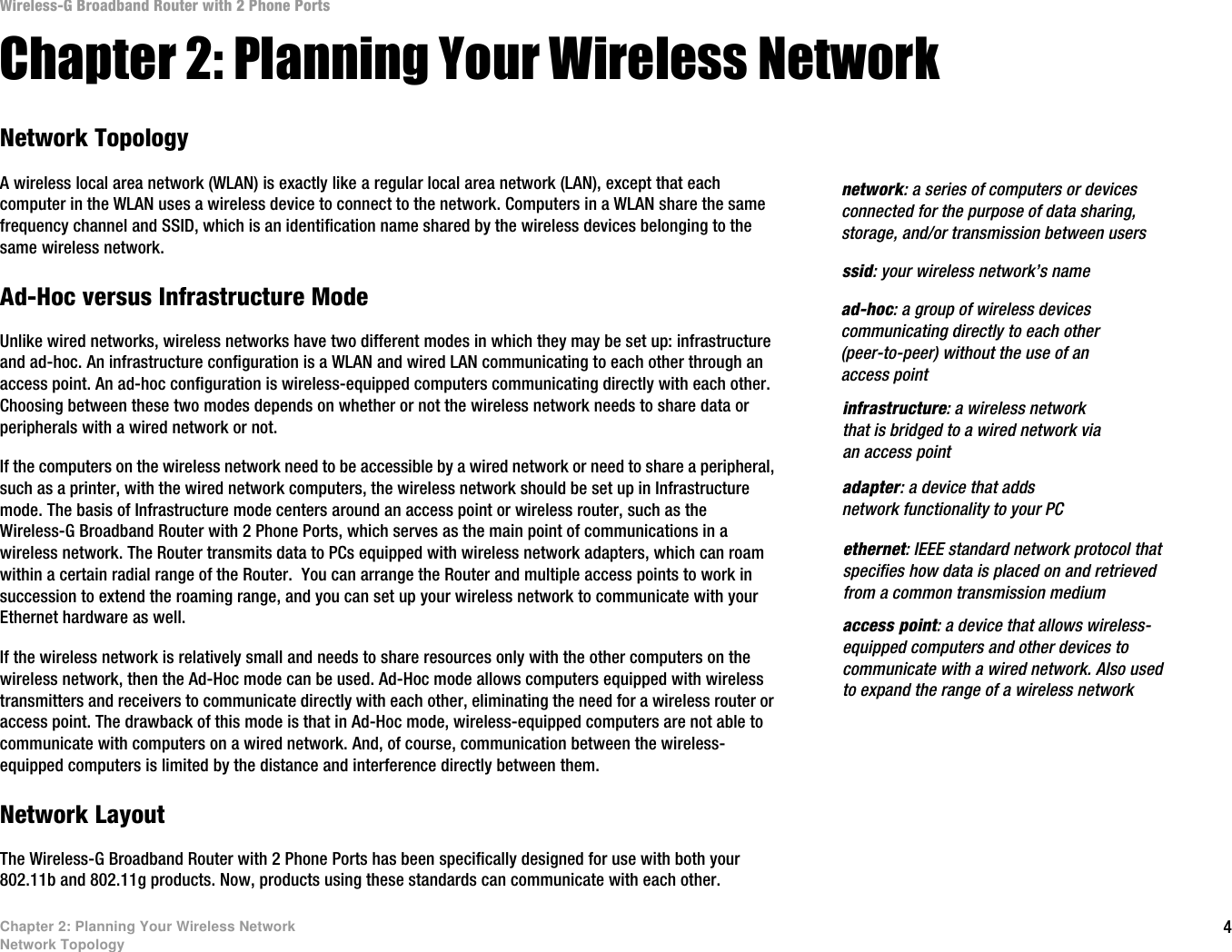 4Chapter 2: Planning Your Wireless NetworkNetwork TopologyWireless-G Broadband Router with 2 Phone PortsChapter 2: Planning Your Wireless NetworkNetwork TopologyA wireless local area network (WLAN) is exactly like a regular local area network (LAN), except that each computer in the WLAN uses a wireless device to connect to the network. Computers in a WLAN share the same frequency channel and SSID, which is an identification name shared by the wireless devices belonging to the same wireless network.Ad-Hoc versus Infrastructure ModeUnlike wired networks, wireless networks have two different modes in which they may be set up: infrastructure and ad-hoc. An infrastructure configuration is a WLAN and wired LAN communicating to each other through an access point. An ad-hoc configuration is wireless-equipped computers communicating directly with each other. Choosing between these two modes depends on whether or not the wireless network needs to share data or peripherals with a wired network or not. If the computers on the wireless network need to be accessible by a wired network or need to share a peripheral, such as a printer, with the wired network computers, the wireless network should be set up in Infrastructure mode. The basis of Infrastructure mode centers around an access point or wireless router, such as the Wireless-G Broadband Router with 2 Phone Ports, which serves as the main point of communications in a wireless network. The Router transmits data to PCs equipped with wireless network adapters, which can roam within a certain radial range of the Router.  You can arrange the Router and multiple access points to work in succession to extend the roaming range, and you can set up your wireless network to communicate with your Ethernet hardware as well. If the wireless network is relatively small and needs to share resources only with the other computers on the wireless network, then the Ad-Hoc mode can be used. Ad-Hoc mode allows computers equipped with wireless transmitters and receivers to communicate directly with each other, eliminating the need for a wireless router or access point. The drawback of this mode is that in Ad-Hoc mode, wireless-equipped computers are not able to communicate with computers on a wired network. And, of course, communication between the wireless-equipped computers is limited by the distance and interference directly between them. Network LayoutThe Wireless-G Broadband Router with 2 Phone Ports has been specifically designed for use with both your 802.11b and 802.11g products. Now, products using these standards can communicate with each other.infrastructure: a wireless network that is bridged to a wired network via an access pointssid: your wireless network’s namead-hoc: a group of wireless devices communicating directly to each other (peer-to-peer) without the use of an access pointaccess point: a device that allows wireless-equipped computers and other devices to communicate with a wired network. Also used to expand the range of a wireless networkadapter: a device that adds network functionality to your PCethernet: IEEE standard network protocol that specifies how data is placed on and retrieved from a common transmission mediumnetwork: a series of computers or devices connected for the purpose of data sharing, storage, and/or transmission between users