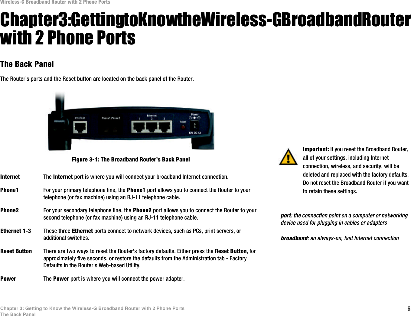 6Chapter 3: Getting to Know the Wireless-G Broadband Router with 2 Phone PortsThe Back PanelWireless-G Broadband Router with 2 Phone PortsChapter 3: Getting to Know the Wireless-G Broadband Router with 2 Phone PortsThe Back PanelThe Router’s ports and the Reset button are located on the back panel of the Router.Internet The Internet port is where you will connect your broadband Internet connection.Phone1 For your primary telephone line, the Phone1 port allows you to connect the Router to your telephone (or fax machine) using an RJ-11 telephone cable.Phone2 For your secondary telephone line, the Phone2 port allows you to connect the Router to your second telephone (or fax machine) using an RJ-11 telephone cable.Ethernet 1-3 These three Ethernet ports connect to network devices, such as PCs, print servers, or additional switches.Reset Button There are two ways to reset the Router&apos;s factory defaults. Either press the Reset Button, for approximately five seconds, or restore the defaults from the Administration tab - Factory Defaults in the Router&apos;s Web-based Utility.Power The Power port is where you will connect the power adapter.Important: If you reset the Broadband Router, all of your settings, including Internet connection, wireless, and security, will be deleted and replaced with the factory defaults. Do not reset the Broadband Router if you want to retain these settings.Figure 3-1: The Broadband Router’s Back Panelbroadband: an always-on, fast Internet connectionport: the connection point on a computer or networking device used for plugging in cables or adapters