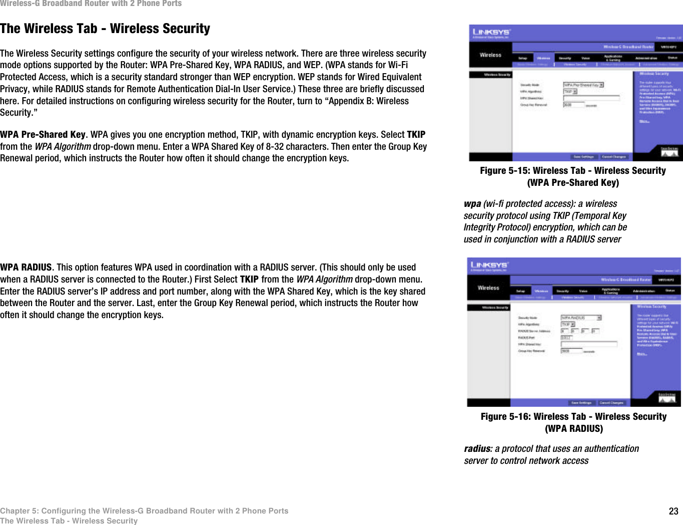 23Chapter 5: Configuring the Wireless-G Broadband Router with 2 Phone PortsThe Wireless Tab - Wireless SecurityWireless-G Broadband Router with 2 Phone PortsThe Wireless Tab - Wireless SecurityThe Wireless Security settings configure the security of your wireless network. There are three wireless security mode options supported by the Router: WPA Pre-Shared Key, WPA RADIUS, and WEP. (WPA stands for Wi-Fi Protected Access, which is a security standard stronger than WEP encryption. WEP stands for Wired Equivalent Privacy, while RADIUS stands for Remote Authentication Dial-In User Service.) These three are briefly discussed here. For detailed instructions on configuring wireless security for the Router, turn to “Appendix B: Wireless Security.”WPA Pre-Shared Key. WPA gives you one encryption method, TKIP, with dynamic encryption keys. Select TKIP from the WPA Algorithm drop-down menu. Enter a WPA Shared Key of 8-32 characters. Then enter the Group Key Renewal period, which instructs the Router how often it should change the encryption keys.WPA RADIUS. This option features WPA used in coordination with a RADIUS server. (This should only be used when a RADIUS server is connected to the Router.) First Select TKIP from the WPA Algorithm drop-down menu. Enter the RADIUS server’s IP address and port number, along with the WPA Shared Key, which is the key shared between the Router and the server. Last, enter the Group Key Renewal period, which instructs the Router how often it should change the encryption keys.Figure 5-15: Wireless Tab - Wireless Security (WPA Pre-Shared Key)Figure 5-16: Wireless Tab - Wireless Security (WPA RADIUS)radius: a protocol that uses an authentication server to control network accesswpa (wi-fi protected access): a wireless security protocol using TKIP (Temporal Key Integrity Protocol) encryption, which can be used in conjunction with a RADIUS server
