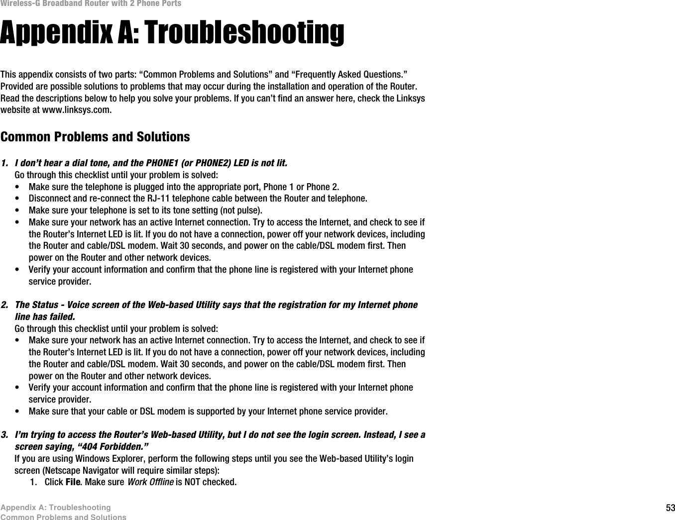 53Appendix A: TroubleshootingCommon Problems and SolutionsWireless-G Broadband Router with 2 Phone PortsAppendix A: TroubleshootingThis appendix consists of two parts: “Common Problems and Solutions” and “Frequently Asked Questions.” Provided are possible solutions to problems that may occur during the installation and operation of the Router. Read the descriptions below to help you solve your problems. If you can’t find an answer here, check the Linksys website at www.linksys.com.Common Problems and Solutions1. I don’t hear a dial tone, and the PHONE1 (or PHONE2) LED is not lit.Go through this checklist until your problem is solved:•Make sure the telephone is plugged into the appropriate port, Phone 1 or Phone 2.•Disconnect and re-connect the RJ-11 telephone cable between the Router and telephone.•Make sure your telephone is set to its tone setting (not pulse).•Make sure your network has an active Internet connection. Try to access the Internet, and check to see if the Router’s Internet LED is lit. If you do not have a connection, power off your network devices, including the Router and cable/DSL modem. Wait 30 seconds, and power on the cable/DSL modem first. Then power on the Router and other network devices.•Verify your account information and confirm that the phone line is registered with your Internet phone service provider.2. The Status - Voice screen of the Web-based Utility says that the registration for my Internet phone line has failed.Go through this checklist until your problem is solved:•Make sure your network has an active Internet connection. Try to access the Internet, and check to see if the Router’s Internet LED is lit. If you do not have a connection, power off your network devices, including the Router and cable/DSL modem. Wait 30 seconds, and power on the cable/DSL modem first. Then power on the Router and other network devices.•Verify your account information and confirm that the phone line is registered with your Internet phone service provider.•Make sure that your cable or DSL modem is supported by your Internet phone service provider.3. I’m trying to access the Router’s Web-based Utility, but I do not see the login screen. Instead, I see a screen saying, “404 Forbidden.”If you are using Windows Explorer, perform the following steps until you see the Web-based Utility’s login screen (Netscape Navigator will require similar steps):1. Click File. Make sure Work Offline is NOT checked.