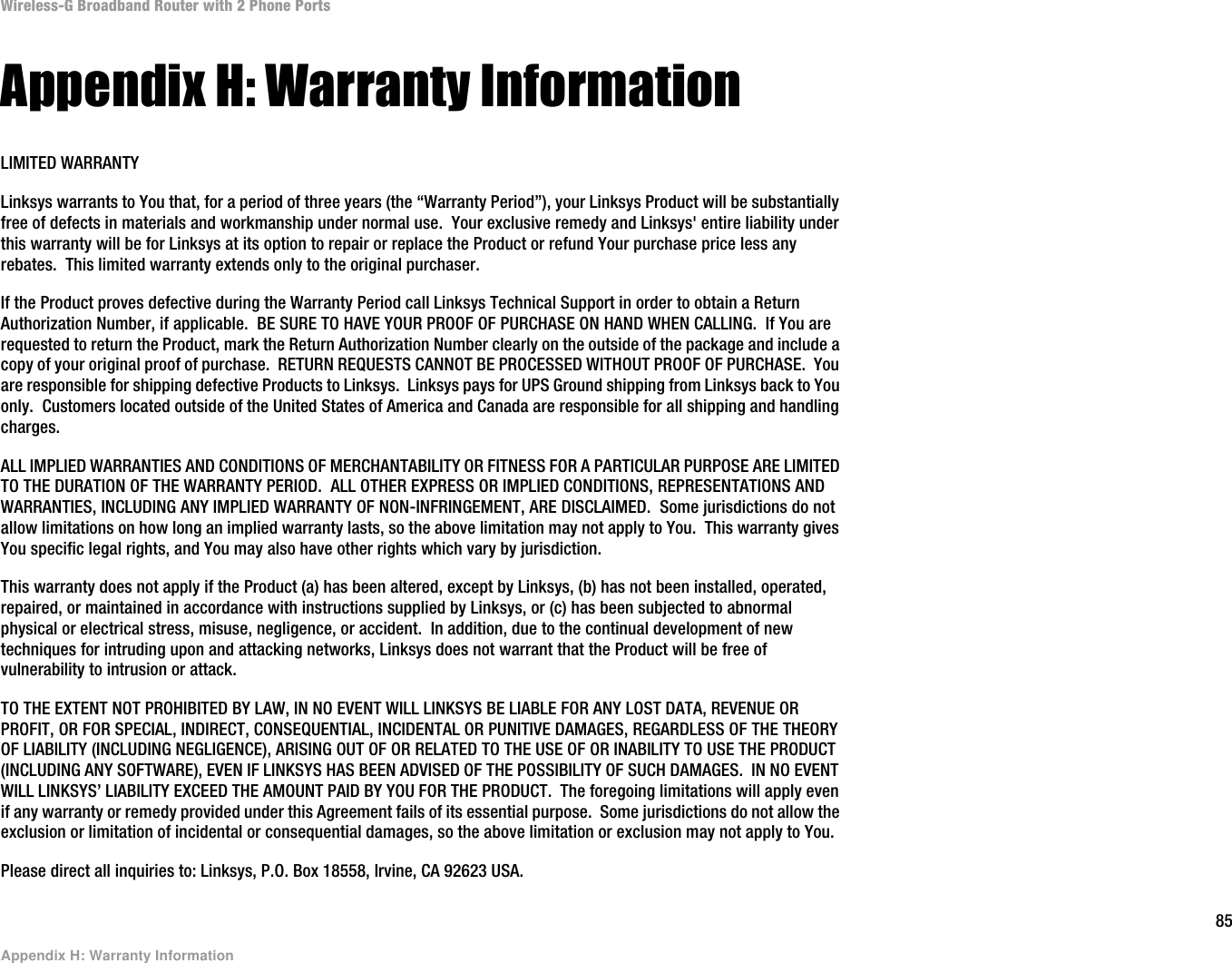 85Appendix H: Warranty InformationWireless-G Broadband Router with 2 Phone PortsAppendix H: Warranty InformationLIMITED WARRANTYLinksys warrants to You that, for a period of three years (the “Warranty Period”), your Linksys Product will be substantially free of defects in materials and workmanship under normal use.  Your exclusive remedy and Linksys&apos; entire liability under this warranty will be for Linksys at its option to repair or replace the Product or refund Your purchase price less any rebates.  This limited warranty extends only to the original purchaser.  If the Product proves defective during the Warranty Period call Linksys Technical Support in order to obtain a Return Authorization Number, if applicable.  BE SURE TO HAVE YOUR PROOF OF PURCHASE ON HAND WHEN CALLING.  If You are requested to return the Product, mark the Return Authorization Number clearly on the outside of the package and include a copy of your original proof of purchase.  RETURN REQUESTS CANNOT BE PROCESSED WITHOUT PROOF OF PURCHASE.  You are responsible for shipping defective Products to Linksys.  Linksys pays for UPS Ground shipping from Linksys back to You only.  Customers located outside of the United States of America and Canada are responsible for all shipping and handling charges. ALL IMPLIED WARRANTIES AND CONDITIONS OF MERCHANTABILITY OR FITNESS FOR A PARTICULAR PURPOSE ARE LIMITED TO THE DURATION OF THE WARRANTY PERIOD.  ALL OTHER EXPRESS OR IMPLIED CONDITIONS, REPRESENTATIONS AND WARRANTIES, INCLUDING ANY IMPLIED WARRANTY OF NON-INFRINGEMENT, ARE DISCLAIMED.  Some jurisdictions do not allow limitations on how long an implied warranty lasts, so the above limitation may not apply to You.  This warranty gives You specific legal rights, and You may also have other rights which vary by jurisdiction.This warranty does not apply if the Product (a) has been altered, except by Linksys, (b) has not been installed, operated, repaired, or maintained in accordance with instructions supplied by Linksys, or (c) has been subjected to abnormal physical or electrical stress, misuse, negligence, or accident.  In addition, due to the continual development of new techniques for intruding upon and attacking networks, Linksys does not warrant that the Product will be free of vulnerability to intrusion or attack.TO THE EXTENT NOT PROHIBITED BY LAW, IN NO EVENT WILL LINKSYS BE LIABLE FOR ANY LOST DATA, REVENUE OR PROFIT, OR FOR SPECIAL, INDIRECT, CONSEQUENTIAL, INCIDENTAL OR PUNITIVE DAMAGES, REGARDLESS OF THE THEORY OF LIABILITY (INCLUDING NEGLIGENCE), ARISING OUT OF OR RELATED TO THE USE OF OR INABILITY TO USE THE PRODUCT (INCLUDING ANY SOFTWARE), EVEN IF LINKSYS HAS BEEN ADVISED OF THE POSSIBILITY OF SUCH DAMAGES.  IN NO EVENT WILL LINKSYS’ LIABILITY EXCEED THE AMOUNT PAID BY YOU FOR THE PRODUCT.  The foregoing limitations will apply even if any warranty or remedy provided under this Agreement fails of its essential purpose.  Some jurisdictions do not allow the exclusion or limitation of incidental or consequential damages, so the above limitation or exclusion may not apply to You.Please direct all inquiries to: Linksys, P.O. Box 18558, Irvine, CA 92623 USA.