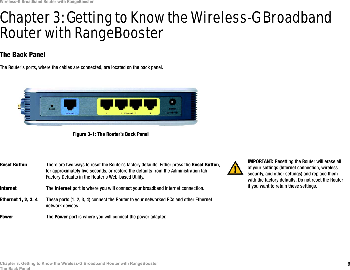 6Chapter 3: Getting to Know the Wireless-G Broadband Router with RangeBoosterThe Back PanelWireless-G Broadband Router with RangeBoosterChapter 3: Getting to Know the Wireless-G Broadband Router with RangeBoosterThe Back PanelThe Router&apos;s ports, where the cables are connected, are located on the back panel.Reset Button There are two ways to reset the Router&apos;s factory defaults. Either press the Reset Button, for approximately five seconds, or restore the defaults from the Administration tab - Factory Defaults in the Router&apos;s Web-based Utility.Internet The Internet port is where you will connect your broadband Internet connection.Ethernet 1, 2, 3, 4 These ports (1, 2, 3, 4) connect the Router to your networked PCs and other Ethernet network devices.Power The Power port is where you will connect the power adapter.IMPORTANT: Resetting the Router will erase all of your settings (Internet connection, wireless security, and other settings) and replace them with the factory defaults. Do not reset the Router if you want to retain these settings.Figure 3-1: The Router’s Back Panel