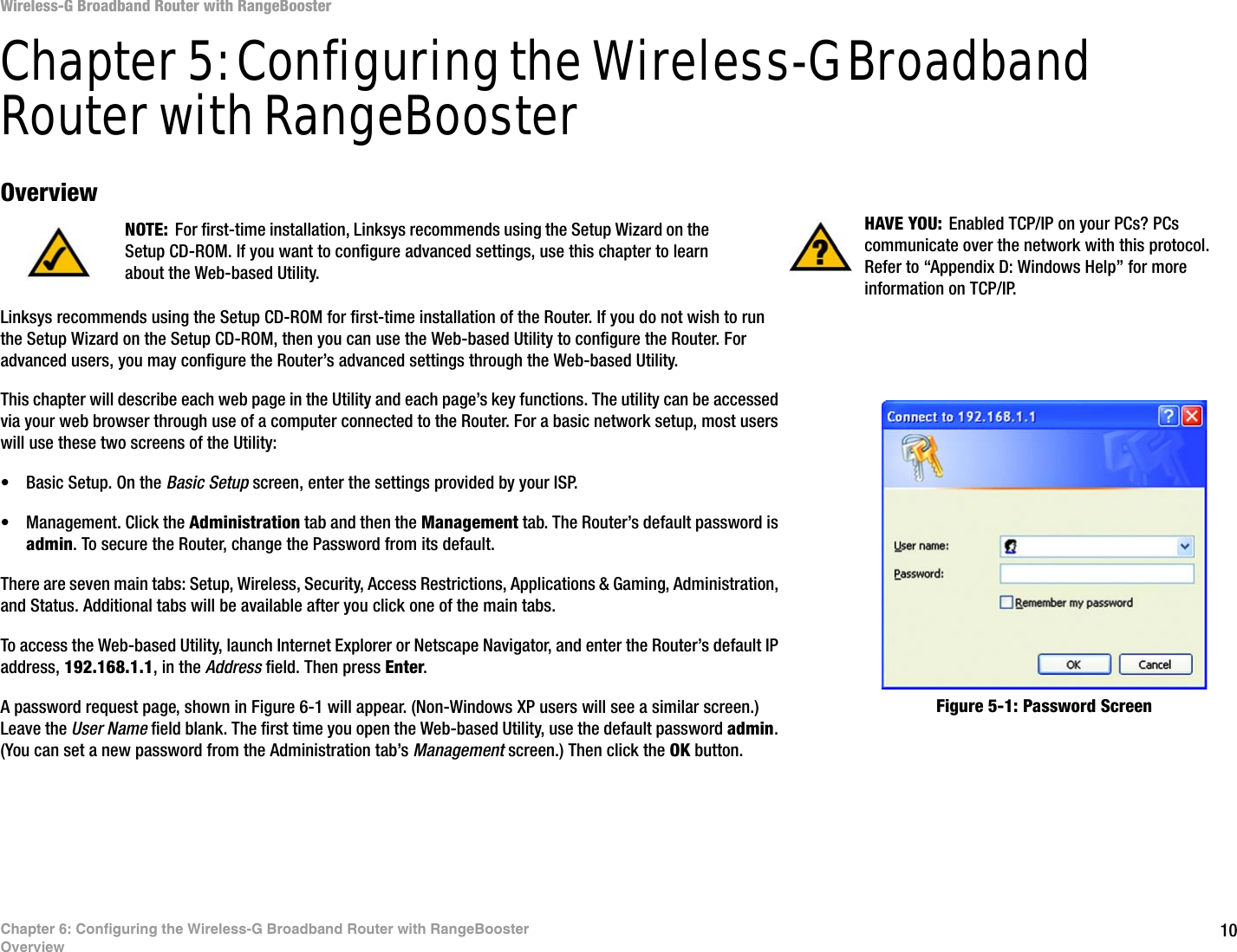 10Chapter 6: Configuring the Wireless-G Broadband Router with RangeBoosterOverviewWireless-G Broadband Router with RangeBoosterChapter 5: Configuring the Wireless-G Broadband Router with RangeBoosterOverviewLinksys recommends using the Setup CD-ROM for first-time installation of the Router. If you do not wish to run the Setup Wizard on the Setup CD-ROM, then you can use the Web-based Utility to configure the Router. For advanced users, you may configure the Router’s advanced settings through the Web-based Utility.This chapter will describe each web page in the Utility and each page’s key functions. The utility can be accessed via your web browser through use of a computer connected to the Router. For a basic network setup, most users will use these two screens of the Utility:• Basic Setup. On the Basic Setup screen, enter the settings provided by your ISP.• Management. Click the Administration tab and then the Management tab. The Router’s default password is admin. To secure the Router, change the Password from its default.There are seven main tabs: Setup, Wireless, Security, Access Restrictions, Applications &amp; Gaming, Administration, and Status. Additional tabs will be available after you click one of the main tabs.To access the Web-based Utility, launch Internet Explorer or Netscape Navigator, and enter the Router’s default IP address, 192.168.1.1, in the Address field. Then press Enter. A password request page, shown in Figure 6-1 will appear. (Non-Windows XP users will see a similar screen.) Leave the User Name field blank. The first time you open the Web-based Utility, use the default password admin. (You can set a new password from the Administration tab’s Management screen.) Then click the OK button. HAVE YOU: Enabled TCP/IP on your PCs? PCs communicate over the network with this protocol. Refer to “Appendix D: Windows Help” for more information on TCP/IP.NOTE: For first-time installation, Linksys recommends using the Setup Wizard on the Setup CD-ROM. If you want to configure advanced settings, use this chapter to learn about the Web-based Utility.Figure 5-1: Password Screen
