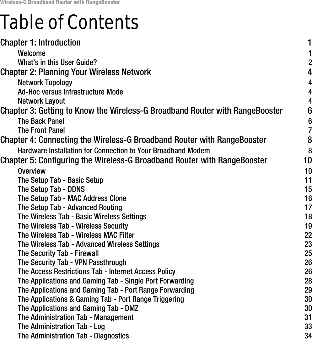 Wireless-G Broadband Router with RangeBoosterTable of ContentsChapter 1: Introduction 1Welcome 1What’s in this User Guide? 2Chapter 2: Planning Your Wireless Network 4Network Topology 4Ad-Hoc versus Infrastructure Mode 4Network Layout 4Chapter 3: Getting to Know the Wireless-G Broadband Router with RangeBooster 6The Back Panel 6The Front Panel 7Chapter 4: Connecting the Wireless-G Broadband Router with RangeBooster 8Hardware Installation for Connection to Your Broadband Modem 8Chapter 5: Configuring the Wireless-G Broadband Router with RangeBooster 10Overview 10The Setup Tab - Basic Setup 11The Setup Tab - DDNS 15The Setup Tab - MAC Address Clone 16The Setup Tab - Advanced Routing 17The Wireless Tab - Basic Wireless Settings 18The Wireless Tab - Wireless Security 19The Wireless Tab - Wireless MAC Filter 22The Wireless Tab - Advanced Wireless Settings 23The Security Tab - Firewall 25The Security Tab - VPN Passthrough 26The Access Restrictions Tab - Internet Access Policy 26The Applications and Gaming Tab - Single Port Forwarding 28The Applications and Gaming Tab - Port Range Forwarding 29The Applications &amp; Gaming Tab - Port Range Triggering 30The Applications and Gaming Tab - DMZ 30The Administration Tab - Management 31The Administration Tab - Log 33The Administration Tab - Diagnostics 34