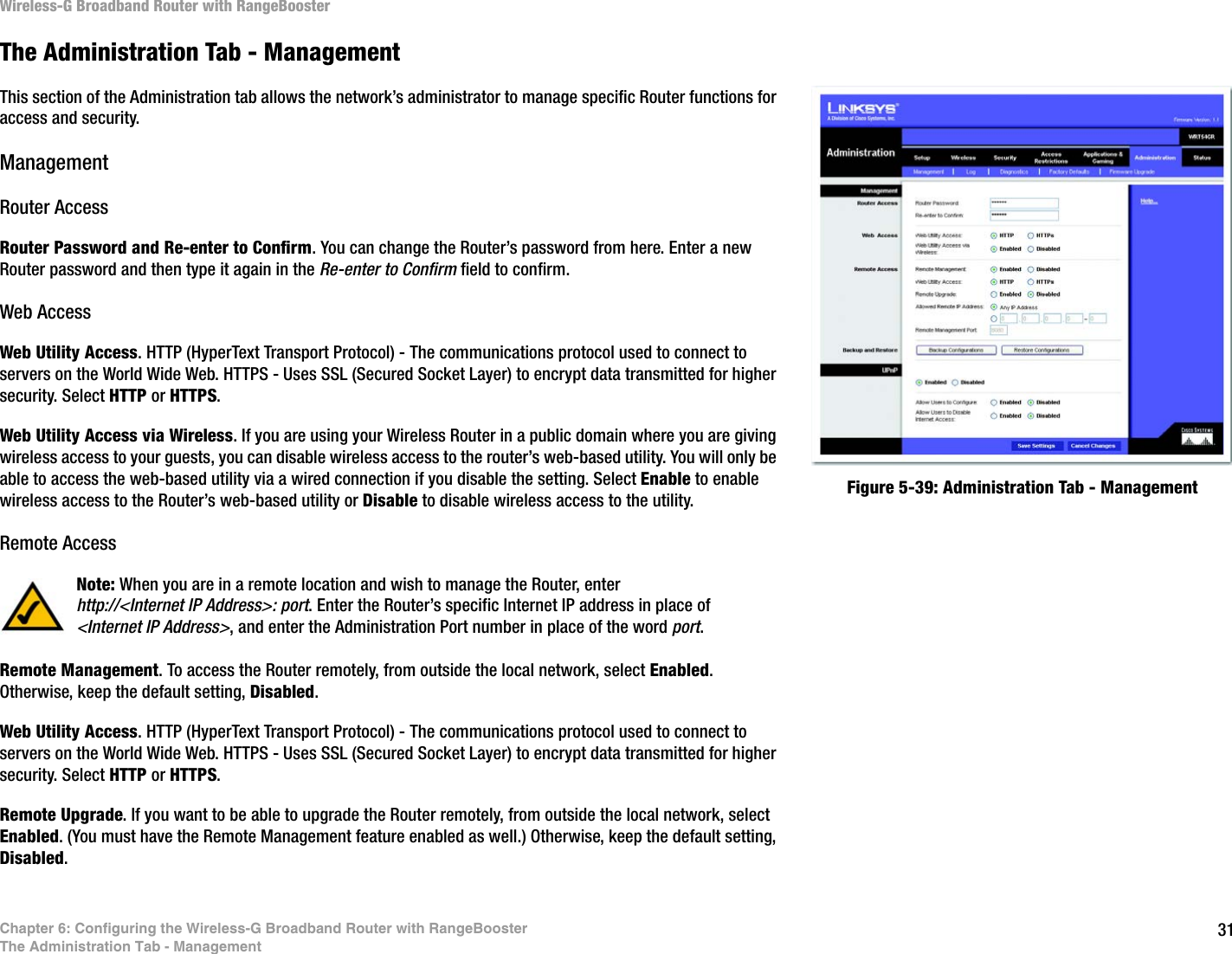 31Chapter 6: Configuring the Wireless-G Broadband Router with RangeBoosterThe Administration Tab - ManagementWireless-G Broadband Router with RangeBoosterThe Administration Tab - ManagementThis section of the Administration tab allows the network’s administrator to manage specific Router functions for access and security.ManagementRouter AccessRouter Password and Re-enter to Confirm. You can change the Router’s password from here. Enter a new Router password and then type it again in the Re-enter to Confirm field to confirm.Web AccessWeb Utility Access. HTTP (HyperText Transport Protocol) - The communications protocol used to connect to servers on the World Wide Web. HTTPS - Uses SSL (Secured Socket Layer) to encrypt data transmitted for higher security. Select HTTP or HTTPS. Web Utility Access via Wireless. If you are using your Wireless Router in a public domain where you are giving wireless access to your guests, you can disable wireless access to the router’s web-based utility. You will only be able to access the web-based utility via a wired connection if you disable the setting. Select Enable to enable wireless access to the Router’s web-based utility or Disable to disable wireless access to the utility.Remote AccessRemote Management. To access the Router remotely, from outside the local network, select Enabled. Otherwise, keep the default setting, Disabled.Web Utility Access. HTTP (HyperText Transport Protocol) - The communications protocol used to connect to servers on the World Wide Web. HTTPS - Uses SSL (Secured Socket Layer) to encrypt data transmitted for higher security. Select HTTP or HTTPS. Remote Upgrade. If you want to be able to upgrade the Router remotely, from outside the local network, select Enabled. (You must have the Remote Management feature enabled as well.) Otherwise, keep the default setting, Disabled.Figure 5-39: Administration Tab - ManagementNote: When you are in a remote location and wish to manage the Router, enter http://&lt;Internet IP Address&gt;: port. Enter the Router’s specific Internet IP address in place of &lt;Internet IP Address&gt;, and enter the Administration Port number in place of the word port.