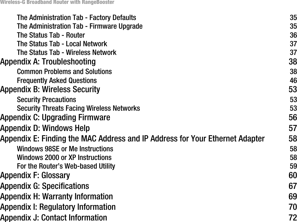 Wireless-G Broadband Router with RangeBoosterThe Administration Tab - Factory Defaults 35The Administration Tab - Firmware Upgrade 35The Status Tab - Router 36The Status Tab - Local Network 37The Status Tab - Wireless Network 37Appendix A: Troubleshooting 38Common Problems and Solutions 38Frequently Asked Questions 46Appendix B: Wireless Security 53Security Precautions 53Security Threats Facing Wireless Networks 53Appendix C: Upgrading Firmware 56Appendix D: Windows Help 57Appendix E: Finding the MAC Address and IP Address for Your Ethernet Adapter 58Windows 98SE or Me Instructions 58Windows 2000 or XP Instructions 58For the Router’s Web-based Utility 59Appendix F: Glossary 60Appendix G: Specifications 67Appendix H: Warranty Information 69Appendix I: Regulatory Information 70Appendix J: Contact Information 72