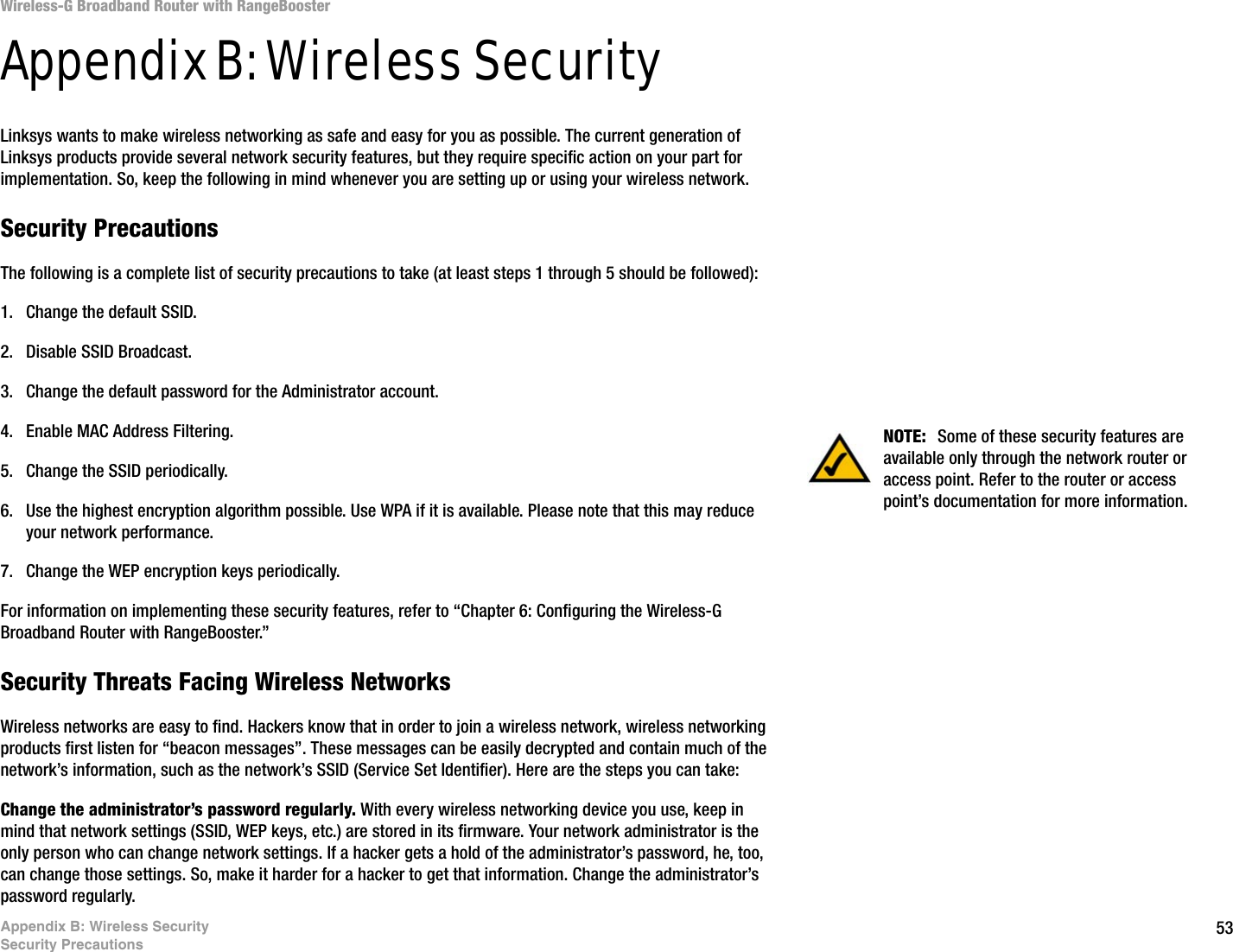 53Appendix B: Wireless SecuritySecurity PrecautionsWireless-G Broadband Router with RangeBoosterAppendix B: Wireless SecurityLinksys wants to make wireless networking as safe and easy for you as possible. The current generation of Linksys products provide several network security features, but they require specific action on your part for implementation. So, keep the following in mind whenever you are setting up or using your wireless network.Security PrecautionsThe following is a complete list of security precautions to take (at least steps 1 through 5 should be followed):1. Change the default SSID. 2. Disable SSID Broadcast. 3. Change the default password for the Administrator account. 4. Enable MAC Address Filtering. 5. Change the SSID periodically. 6. Use the highest encryption algorithm possible. Use WPA if it is available. Please note that this may reduce your network performance. 7. Change the WEP encryption keys periodically. For information on implementing these security features, refer to “Chapter 6: Configuring the Wireless-G Broadband Router with RangeBooster.”Security Threats Facing Wireless Networks Wireless networks are easy to find. Hackers know that in order to join a wireless network, wireless networking products first listen for “beacon messages”. These messages can be easily decrypted and contain much of the network’s information, such as the network’s SSID (Service Set Identifier). Here are the steps you can take:Change the administrator’s password regularly. With every wireless networking device you use, keep in mind that network settings (SSID, WEP keys, etc.) are stored in its firmware. Your network administrator is the only person who can change network settings. If a hacker gets a hold of the administrator’s password, he, too, can change those settings. So, make it harder for a hacker to get that information. Change the administrator’s password regularly.NOTE:  Some of these security features are available only through the network router or access point. Refer to the router or access point’s documentation for more information.