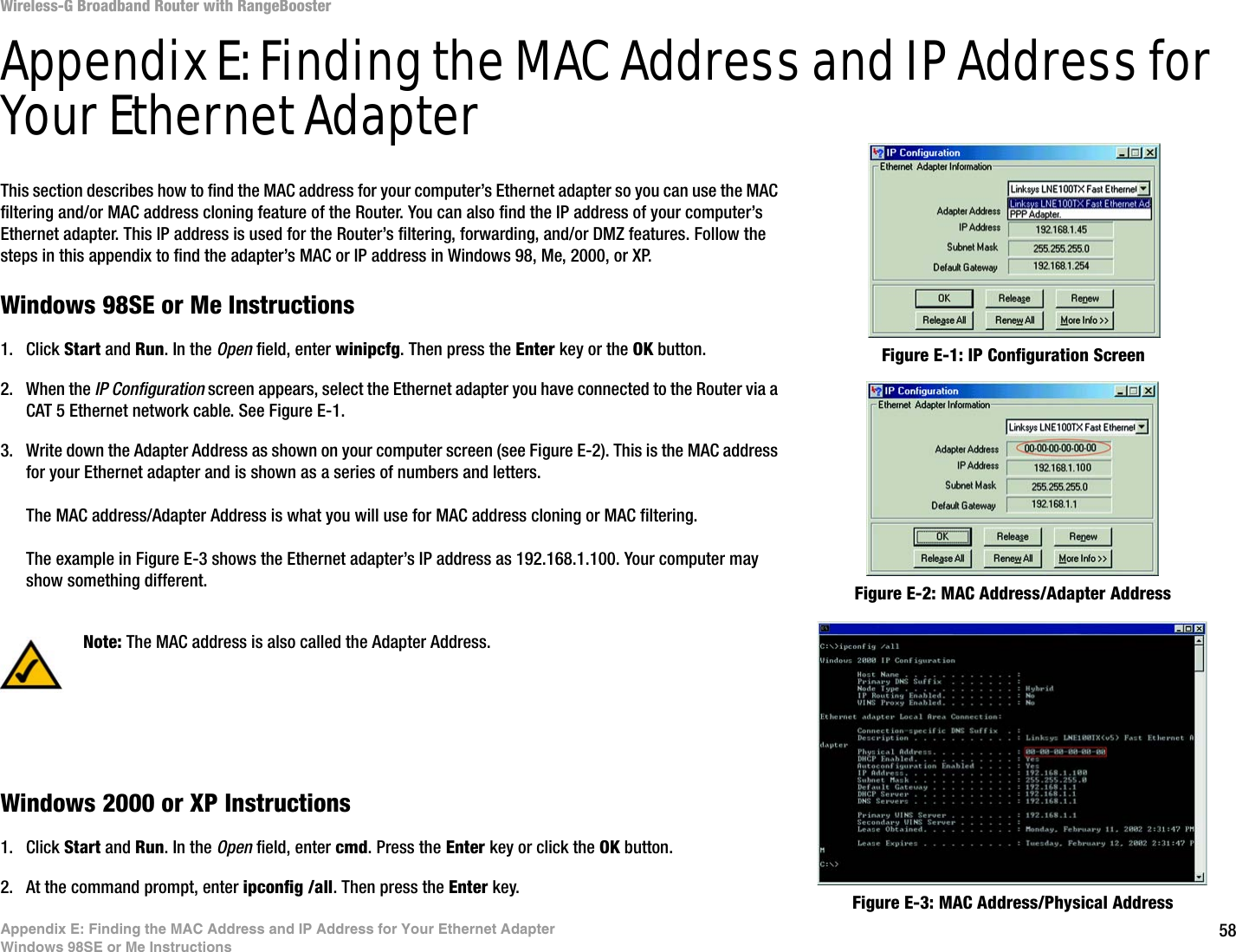 58Appendix E: Finding the MAC Address and IP Address for Your Ethernet AdapterWindows 98SE or Me InstructionsWireless-G Broadband Router with RangeBoosterAppendix E: Finding the MAC Address and IP Address for Your Ethernet AdapterThis section describes how to find the MAC address for your computer’s Ethernet adapter so you can use the MAC filtering and/or MAC address cloning feature of the Router. You can also find the IP address of your computer’s Ethernet adapter. This IP address is used for the Router’s filtering, forwarding, and/or DMZ features. Follow the steps in this appendix to find the adapter’s MAC or IP address in Windows 98, Me, 2000, or XP.Windows 98SE or Me Instructions1. Click Start and Run. In the Open field, enter winipcfg. Then press the Enter key or the OK button. 2. When the IP Configuration screen appears, select the Ethernet adapter you have connected to the Router via a CAT 5 Ethernet network cable. See Figure E-1.3. Write down the Adapter Address as shown on your computer screen (see Figure E-2). This is the MAC address for your Ethernet adapter and is shown as a series of numbers and letters.The MAC address/Adapter Address is what you will use for MAC address cloning or MAC filtering.The example in Figure E-3 shows the Ethernet adapter’s IP address as 192.168.1.100. Your computer may show something different.Windows 2000 or XP Instructions1. Click Start and Run. In the Open field, enter cmd. Press the Enter key or click the OK button.2. At the command prompt, enter ipconfig /all. Then press the Enter key.Figure E-2: MAC Address/Adapter AddressFigure E-1: IP Configuration ScreenNote: The MAC address is also called the Adapter Address.Figure E-3: MAC Address/Physical Address