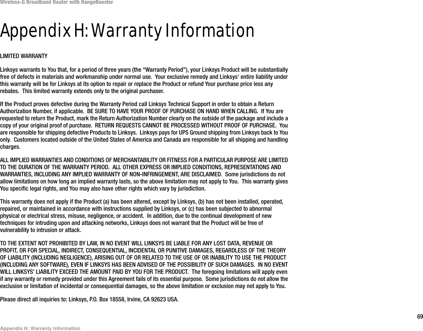 69Appendix H: Warranty InformationWireless-G Broadband Router with RangeBoosterAppendix H: Warranty InformationLIMITED WARRANTYLinksys warrants to You that, for a period of three years (the “Warranty Period”), your Linksys Product will be substantially free of defects in materials and workmanship under normal use.  Your exclusive remedy and Linksys&apos; entire liability under this warranty will be for Linksys at its option to repair or replace the Product or refund Your purchase price less any rebates.  This limited warranty extends only to the original purchaser.  If the Product proves defective during the Warranty Period call Linksys Technical Support in order to obtain a Return Authorization Number, if applicable.  BE SURE TO HAVE YOUR PROOF OF PURCHASE ON HAND WHEN CALLING.  If You are requested to return the Product, mark the Return Authorization Number clearly on the outside of the package and include a copy of your original proof of purchase.  RETURN REQUESTS CANNOT BE PROCESSED WITHOUT PROOF OF PURCHASE.  You are responsible for shipping defective Products to Linksys.  Linksys pays for UPS Ground shipping from Linksys back to You only.  Customers located outside of the United States of America and Canada are responsible for all shipping and handling charges. ALL IMPLIED WARRANTIES AND CONDITIONS OF MERCHANTABILITY OR FITNESS FOR A PARTICULAR PURPOSE ARE LIMITED TO THE DURATION OF THE WARRANTY PERIOD.  ALL OTHER EXPRESS OR IMPLIED CONDITIONS, REPRESENTATIONS AND WARRANTIES, INCLUDING ANY IMPLIED WARRANTY OF NON-INFRINGEMENT, ARE DISCLAIMED.  Some jurisdictions do not allow limitations on how long an implied warranty lasts, so the above limitation may not apply to You.  This warranty gives You specific legal rights, and You may also have other rights which vary by jurisdiction.This warranty does not apply if the Product (a) has been altered, except by Linksys, (b) has not been installed, operated, repaired, or maintained in accordance with instructions supplied by Linksys, or (c) has been subjected to abnormal physical or electrical stress, misuse, negligence, or accident.  In addition, due to the continual development of new techniques for intruding upon and attacking networks, Linksys does not warrant that the Product will be free of vulnerability to intrusion or attack.TO THE EXTENT NOT PROHIBITED BY LAW, IN NO EVENT WILL LINKSYS BE LIABLE FOR ANY LOST DATA, REVENUE OR PROFIT, OR FOR SPECIAL, INDIRECT, CONSEQUENTIAL, INCIDENTAL OR PUNITIVE DAMAGES, REGARDLESS OF THE THEORY OF LIABILITY (INCLUDING NEGLIGENCE), ARISING OUT OF OR RELATED TO THE USE OF OR INABILITY TO USE THE PRODUCT (INCLUDING ANY SOFTWARE), EVEN IF LINKSYS HAS BEEN ADVISED OF THE POSSIBILITY OF SUCH DAMAGES.  IN NO EVENT WILL LINKSYS’ LIABILITY EXCEED THE AMOUNT PAID BY YOU FOR THE PRODUCT.  The foregoing limitations will apply even if any warranty or remedy provided under this Agreement fails of its essential purpose.  Some jurisdictions do not allow the exclusion or limitation of incidental or consequential damages, so the above limitation or exclusion may not apply to You.Please direct all inquiries to: Linksys, P.O. Box 18558, Irvine, CA 92623 USA.