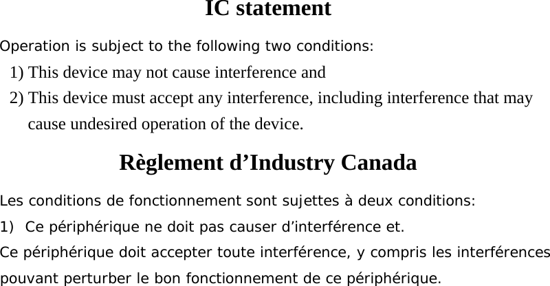 IC statement Operation is subject to the following two conditions: 1) This device may not cause interference and 2) This device must accept any interference, including interference that may cause undesired operation of the device. Règlement d’Industry Canada   Les conditions de fonctionnement sont sujettes à deux conditions: 1)  Ce périphérique ne doit pas causer d’interférence et. Ce périphérique doit accepter toute interférence, y compris les interférences pouvant perturber le bon fonctionnement de ce périphérique. 