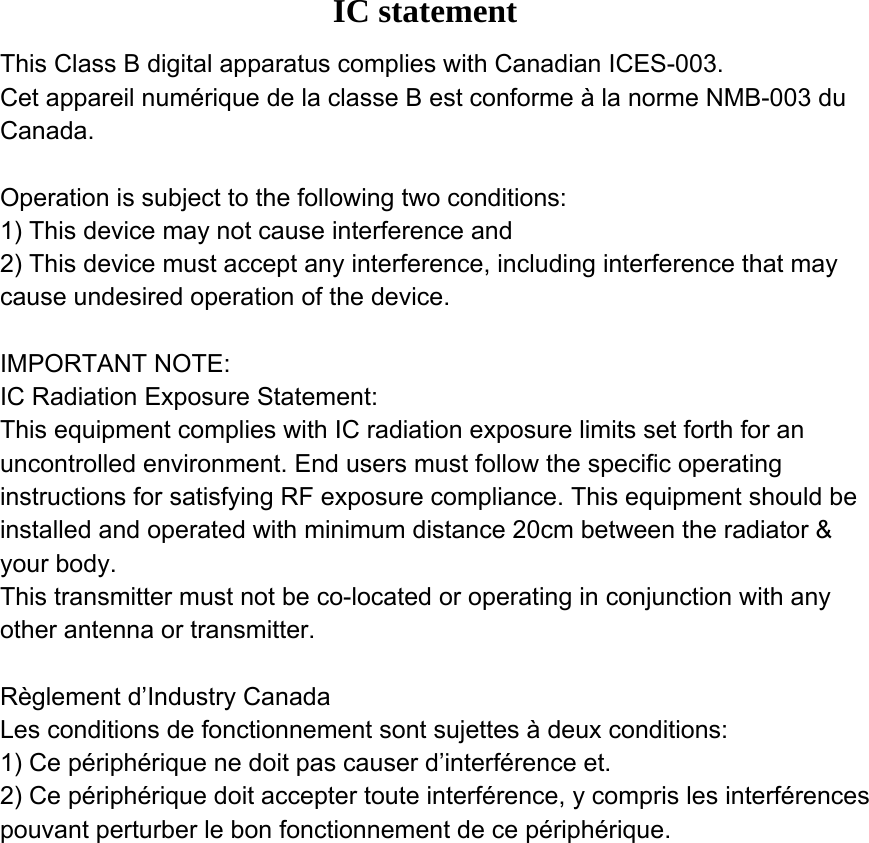 IC statement Operation is subject to the following two conditions: 1) This device may not cause interference and 2) This device must accept any interference, including interference that may cause undesired operation of the device. Règlement d’Industry Canada   Les conditions de fonctionnement sont sujettes à deux conditions: 1)  Ce périphérique ne doit pas causer d’interférence et. Ce périphérique doit accepter toute interférence, y compris les interférences pouvant perturber le bon fonctionnement de ce périphérique. This Class B digital apparatus complies with Canadian ICES-003. Cet appareil numérique de la classe B est conforme à la norme NMB-003 du Canada.Operation is subject to the following two conditions:1) This device may not cause interference and2) This device must accept any interference, including interference that may cause undesired operation of the device.IMPORTANT NOTE:IC Radiation Exposure Statement:This equipment complies with IC radiation exposure limits set forth for an uncontrolled environment. End users must follow the specific operating instructions for satisfying RF exposure compliance. This equipment should be installed and operated with minimum distance 20cm between the radiator &amp; your body. This transmitter must not be co-located or operating in conjunction with any other antenna or transmitter.Règlement d’Industry Canada Les conditions de fonctionnement sont sujettes à deux conditions:1) Ce périphérique ne doit pas causer d’interférence et.2) Ce périphérique doit accepter toute interférence, y compris les interférences pouvant perturber le bon fonctionnement de ce périphérique.